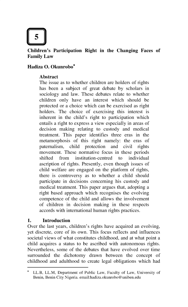 handle is hein.journals/nlj20 and id is 373 raw text is: Children's  Participation  Right  in the  Changing   Faces  ofFamily  LawHadiza  0. Okunrobo'      Abstract      The issue as to whether children are holders of rights      has been  a subject of great debate by  scholars in      sociology and law. These  debates relate to whether      children only  have  an interest which  should  be      protected or a choice which can be exercised as right      holders. The  choice of  exercising this interest is      inherent in the child's right to participation which      entails a right to express a view especially in areas of      decision making  relating to custody  and  medical      treatment. This paper  identifies three eras in the      metamorphosis  of  this right namely:  the eras  of      paternalism,  child  protection  and   civil rights      movement.  These  normative focus  in these periods      shifted  from   institution-centred to   individual      ascription of rights. Presently, even though issues of      child welfare are engaged on the platform of rights,      there is controversy as to whether  a child should      participate in decisions concerning his custody and      medical treatment. This paper argues that, adopting a      right based approach which  recognises the evolving      competence  of the child and allows the involvement      of children in decision  making  in  these respects      accords with international human rights practices.1.     IntroductionOver the last years, children's rights have acquired an evolving,yet discrete, core of its own. This focus reflects and influencessocietal views of what constitutes childhood, and at what point achild acquires a status to be ascribed with autonomous  rights.Nevertheless, some of the debates that have evolved over timesurrounded  the  dichotomy   drawn  between   the  concept  ofchildhood and  adulthood to create legal obligations which had*  LL.B, LL.M, Department of Public Law, Faculty of Law, University of   Benin, Benin City Nigeria. email:hadiza.okunrobo@uniben.edu