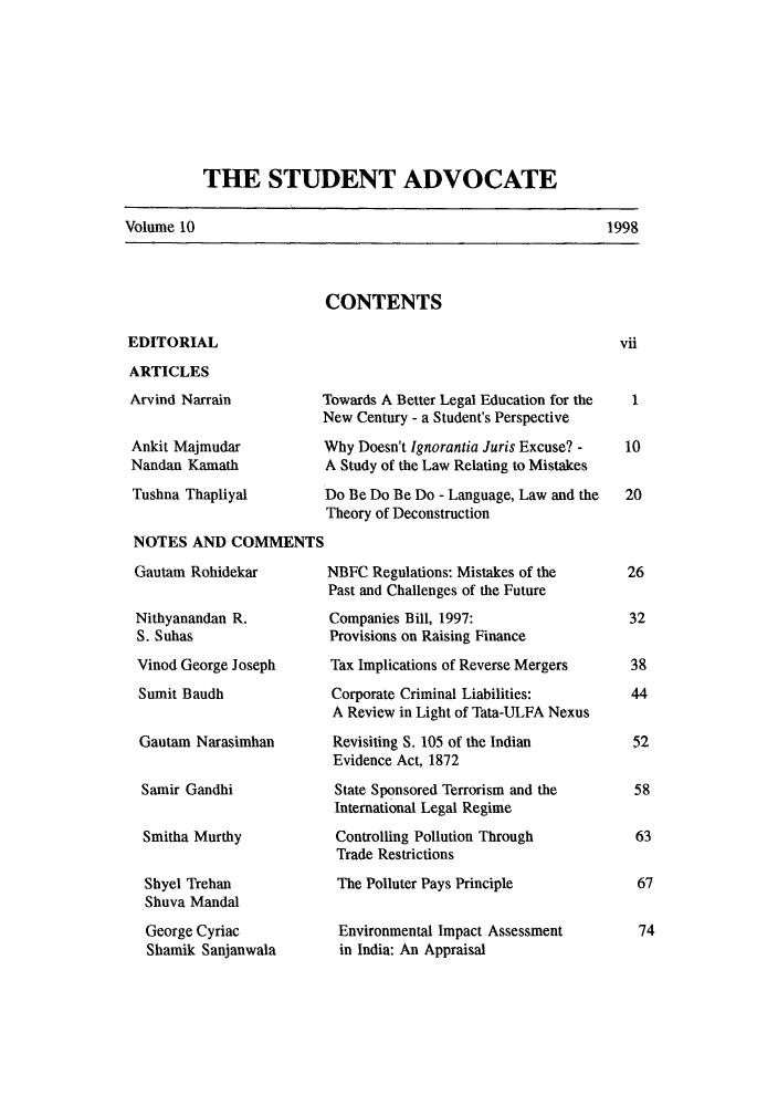handle is hein.journals/nlsind10 and id is 1 raw text is: THE STUDENT ADVOCATE

Volume 10

CONTENTS

EDITORIAL
ARTICLES
Arvind Narrain
Ankit Majmudar
Nandan Kamath
Tushna Thapliyal
NOTES AND COMMENTS
Gautam Rohidekar
Nithyanandan R.
S. Suhas
Vinod George Joseph
Sumit Baudh
Gautam Narasimhan
Samir Gandhi
Smitha Murthy
Shyel Trehan
Shuva Mandal
George Cyriac
Shamik Sanjanwala

rowards A Better Legal Education for the
New Century - a Student's Perspective
Why Doesn't Ignorantia Juris Excuse? -
A Study of the Law Relating to Mistakes
Do Be Do Be Do - Language, Law and the
Theory of Deconstruction
NBFC Regulations: Mistakes of the
Past and Challenges of the Future
Companies Bill, 1997:
Provisions on Raising Finance
Tax Implications of Reverse Mergers
Corporate Criminal Liabilities:
A Review in Light of Tata-ULFA Nexus
Revisiting S. 105 of the Indian
Evidence Act, 1872
State Sponsored Terrorism and the
International Legal Regime
Controlling Pollution Through
Trade Restrictions
The Polluter Pays Principle
Environmental Impact Assessment
in India: An Appraisal

1998

vii

I
10
20
26
32
38
44
52
58
63
67
74


