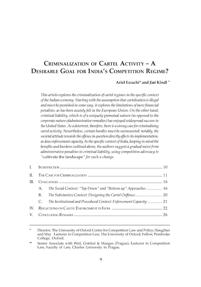 handle is hein.journals/nlsind23 and id is 17 raw text is: CRIMINALIZATION OF CARTEL ACTIVITY - ADESIRABLE GOAL FOR INDIA'S COMPETITION REGIME?Ariel Ezrachi* and Jioi KindlThis article explores the criminalization of cartel regimes in the specific contextof the Indian economy. Starting with the assumption that cartelisation is illegaland must be punished in some way, it explores the limitations of me efinancialpenalties, as has been acutely felt in the European Union. On the other hand,criminal liability, which is of a uniquely personal nature (as opposed to thecorporate nature ofadministratioe remedies) has enjoyed widespread success inthe United States. As a deterrent, therefore, there is a strong case for criminalisingcartel activity. Nevertheless, certain hurdles must be surmounted: notably, thesocietal attitude towards thc offince in question directly affects its implementation,as does enforcement capacity. In the specific context of Indi, keeping in mind thebenefits and b urdens outlined above, the authors suggest a gradual move fromadministrative penalties to criminal liability, using competition advocacy tocultivate the landscapefor such a change.I.    INTRODUCTIO N  ....................................................................................................... 10II.   THE CASE FOR  CRIMAINALIZATION  ........................................................................... 11II .  C H ALLEN GES  ....................................................................................................... 16A.    The Social Context: Fop Down and Bottom up Appiroaches ............... 16B.    The Substantive Context: Designing the Cartel Ooffence ........................... 20C.    The Institutional and Procedural Context: Enforcement Capacity............... 21IV.   REFLECTIONS ON CARTEL ENFORCEMENT IN 1NDL ............................................... 22V.    C ONCLUDING  REMARKS  ........................................................................................ 26*    Director, The University of Oxford Centre for Competition Law and Policy; Slaughterand May Lecturer in Competition Law, The University of Oxford; Fellow, PembrokeCollege, Oxford.Senior Associate with Weil, Gotshal & Manges (Prague); Lecturer in CompetitionLaw, Faculty of Law, Charles University in Prague.
