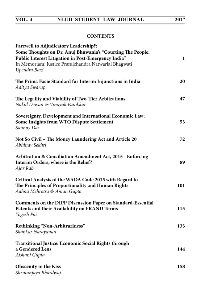 handle is hein.journals/nludslj4 and id is 5 raw text is: VOL.  4          NLUD   STUDENT LAW       JOURNAL                2017                             CONTENTSFarewell to Adjudicatory Leadership?:Some Thoughts on Dr. Anuj Bhuwania's Courting The People:Public Interest Litigation in Post-Emergency India                 1In Memoriam: Justice Prafulchandra Natwarlal BhagwatiUpendra BaxiThe Prima Facie Standard for Interim Injunctions in India          20Aditya SwarupThe Legality and Viability of Two-Tier Arbitrations                47Nakul Dewan & Vinayak PanikkarSovereignty, Development and International Economic Law:Some Insights from WTO Dispute Settlement                          53Sannoy DasNot So Civil - The Money Laundering Act and Article 20             72Abhinav SekhriArbitration & Conciliation Amendment Act, 2015 - EnforcingInterim Orders, where is the Relief?                               89Ajar RabCritical Analysis of the WADA Code 2015 with Regard toThe Principles of Proportionality and Human Rights                101Aahna Mehrotra & Aman GuptaComments  on the DIPP Discussion Paper on Standard-EssentialPatents and their Availability on FRAND Terms                     115Yogesh PaiRethinking Non-Arbitrariness                                    133Shankar NarayananTransitional Justice: Economic Social Rights througha Gendered Lens                                                   144Aishani GuptaObscenity in the Kiss                                             158Shrutanjaya Bhardwaj