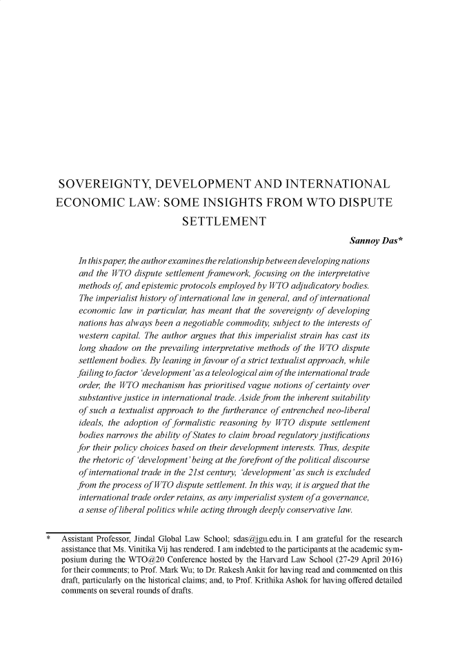 handle is hein.journals/nludslj4 and id is 59 raw text is: 
















   SOVEREIGNTY, DEVELOPMENT AND INTERNATIONAL

   ECONOMIC LAW: SOME INSIGHTS FROM WTO DISPUTE

                                SETTLEMENT

                                                                        Sannoy  Das*

        In this paper the author examines the relationship between developing nations
        and the WTO  dispute settlement framework, focusing on the interpretative
        methods of and epistemic protocols employed by WTO adjudicatory bodies.
        The imperialist history of international law in general, and of international
        economic law in particular has meant that the sovereignty of developing
        nations has always been a negotiable commodity, subject to the interests of
        western capital. The author argues that this imperialist strain has cast its
        long shadow on the prevailing interpretative methods of the WTO dispute
        settlement bodies. By leaning in favour of a strict textualist approach, while
        failing to factor 'development'as a teleological aim of the international trade
        order, the WTO mechanism  has prioritised vague notions of certainty over
        substantive justice in international trade. Aside from the inherent suitability
        of such a textualist approach to the furtherance of entrenched neo-liberal
        ideals, the adoption of formalistic reasoning by WTO dispute settlement
        bodies narrows the ability of States to claim broad regulatory justifications
        for their policy choices based on their development interests. Thus, despite
        the rhetoric of 'development'being at the forefront of the political discourse
        of international trade in the 21st century, 'development'as such is excluded
        from the process of WTO dispute settlement. In this way, it is argued that the
        international trade order retains, as any imperialist system ofa governance,
        a sense of liberal politics while acting through deeply conservative law.


*   Assistant Professor, Jindal Global Law School; sdasgjgu.edu.in. I am grateful for the research
    assistance that Ms. Vinitika Vij has rendered. I am indebted to the participants at the academic sym-
    posium during the WTO@20 Conference hosted by the Harvard Law School (27-29 April 2016)
    for their comments; to Prof. Mark Wu; to Dr. Rakesh Ankit for having read and commented on this
    draft, particularly on the historical claims; and, to Prof. Krithika Ashok for having offered detailed
    comments on several rounds of drafts.


