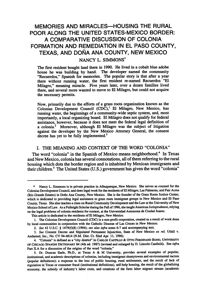 handle is hein.journals/nmlr27 and id is 41 raw text is: MEMORIES AND MIRACLES-HOUSING THE RURAL
POOR ALONG THE UNITED STATES-MEXICO BORDER:
A COMPARATIVE DISCUSSION OF COLONIA
FORMATION AND REMEDIATION IN EL PASO COUNTY,
TEXAS, AND DONA ANA COUNTY, NEW MEXICO
NANCY L. SIMMONS*
The first resident bought land there in 1990. He lived in a cobalt blue adobe
house he was building by hand. The developer named the community
Recuerdos, Spanish for memories. The popular story is that after a year
there without running water, the first resident re-named Recuerdos El
Milagro, meaning miracle. Five years later, over a dozen families lived
there, and several more wanted to move to El Milagro, but could not acquire
the necessary permits.
Now, primarily due to the efforts of a grass roots organization known as the
Colonias Development Council (CDC),' El Milagro, New Mexico, has
running water, the beginnings of a community-wide septic system, and, most
importantly, a local organizing board. El Milagro does not qualify for federal
assistance, however, because it does not meet the federal legal definition of
a colonia.2  Moreover, although El Milagro was the subject of litigation
against the developer by the New Mexico Attorney General, the consent
decree has yet to be fully implemented.3
I. THE MEANING AND CONTEXT OF THE WORD COLONIA
The word colonia in the Spanish of Mexico means neighborhood. In Texas
and New Mexico, colonia has several connotations, all of them referring to the rural
housing which dots the border region and is inhabited by Mexican immigrants and
their children.5 The United States (U.S.) government has given the word colonia
* Nancy L. Simmons is in private practice in Albuquerque, New Mexico. She serves as counsel for the
Colonias Development Council, and does legal work for the residents of El Milagro, Las Palmeras, and Fair Acres
(Rio Grande Estates) in Dofia Ana County, New Mexico. She is the founder of the Grass Roots Justice Center,
which is dedicated to providing legal assistance to grass roots immigrant groups in New Mexico and El Paso
County, Texas. She also teaches a class on Rural Community Development and the Law at the University of New
Mexico School of Law. As a Fulbright Scholar during the Fall of 1996, she taught American Jurisprudence, relying
on the legal problems of colonia residents for context, at the Universidad Autonoma de Ciudad Juarez.
This article is dedicated to the residents of El Milagro, New Mexico.
1. The Colonias Development Council (CDC) is a non-profit corporation, created as a result of work done
by local communities in conjunction with the Catholic Diocese of Las Cruces in New Mexico.
2. See 42 U.S.C. § 1479(0(8) (1994); see also infra notes 6-7 and accompanying text.
3. See Consent Decree and Stipulated Permanent Injunction, State of New Mexico ex rel. Udall v.
Andareed, Inc., No. CV 94-4614 (N.M. Dist. Ct. filed Apr. 11, 1996).
4. Colonia is defined as a city district in CARIos CAsTILLO & OTO FERDINAND BOND, UNIvERsrrY
OF CHICAGO SPANISH DICTIONARY 84 (4th ed. 1987) (revised and enlarged by D. Lincoln Canfield). See infra
Part l.A for a discussion of the origins of the word colonia.
5. Dr. Duncan Earle, Ph.D., at Texas A & M University, provides several examples of popular,
institutional, and academic descriptions of colonias, including immigrant shantytowns and environmental racism
(popular definitions); a response to the loss of public housing, rural settlements, and the result of lack of
regulation in Texas or consumer fraud (institutional definitions), self-help housing, the result of the globalizing
economy, the subsidy of industry's labor costs, and creations of the farm labor migrant stream (academic


