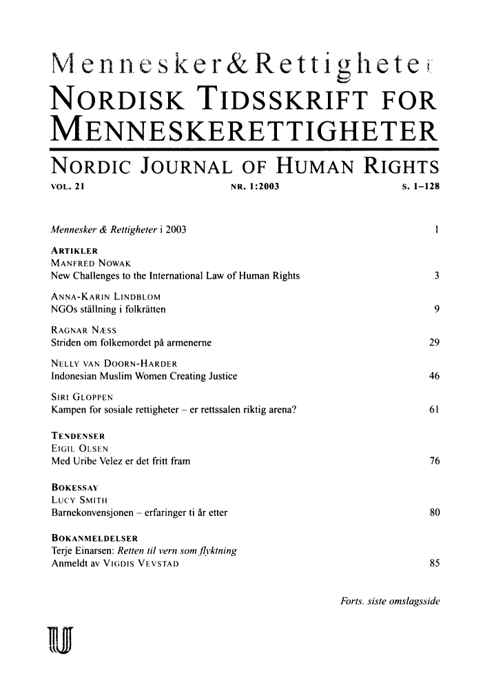 handle is hein.journals/norjhur21 and id is 1 raw text is: 



NA en ni. es -k er& R e t ti                       et le

NORDISK TIDSSKRIFT FOR

MENNESKERETTIGHETER

NORDIC JOURNAL OF HUMAN RIGHTS
VOL. 21                     NR. 1:2003                s. 1-128


Mennesker & Rettigheter i 2003
ARTIKLER
MANFRED NOWAK
New Challenges to the International Law of Human Rights    3
ANNA-KARIN LINDBLOM
NGOs stalining i folkratten                                9
RAGNAR NÆss
Striden om folkemordet på armenerne                        29
NELLY VAN DOORN-HARDER
Indonesian Muslim Women Creating Justice                   46
SIRI GLOPPEN
Kampen for sosiale rettigheter - er rettssalen riktig arena?        61

TENDENSER
EIGIL OLSEN
Med Uribe Velez er det fritt fram                          76

BOKESSAY
Lucy SMITH
Barnekonvensjonen - erfaringer ti år etter                 80

BOKANMELDELSER
Terje Einarsen: Retten til vern som.flyktning
Anmeldt av VIGDIS VEVSTAD                                  85


Forts. siste omslagsside


