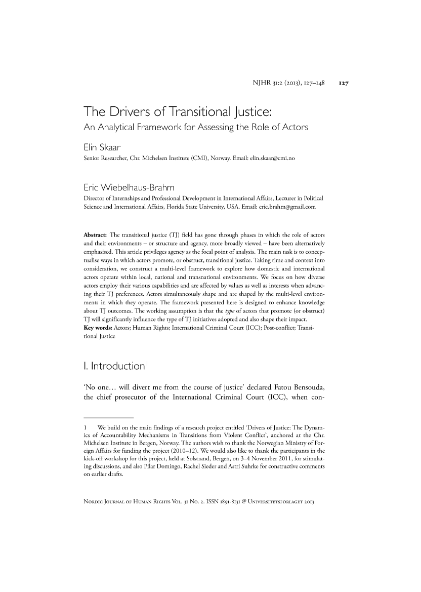 handle is hein.journals/norjhur31 and id is 127 raw text is: NJHR   31:2 (2013, 127-148  127The Drivers of Transitional Justice:An   Analytical Framework for Assessing the Role of ActorsElin  SkaarSenior Researcher, Chr. Michelsen Institute (CMI), Norway. Email: elin.skaar@cmi.noEric  Wiebelhaus-BrahmDirector of Internships and Professional Development in International Affairs, Lecturer in PoliticalScience and International Affairs, Florida State University, USA. Email: eric.brahm@gmail.comAbstract: The transitional justice (TJ) field has gone through phases in which the role of actorsand their environments - or structure and agency, more broadly viewed - have been alternativelyemphasised. This article privileges agency as the focal point of analysis. The main task is to concep-tualise ways in which actors promote, or obstruct, transitional justice. Taking time and context intoconsideration, we construct a multi-level framework to explore how domestic and internationalactors operate within local, national and transnational environments. We focus on how diverseactors employ their various capabilities and are affected by values as well as interests when advanc-ing their TJ preferences. Actors simultaneously shape and are shaped by the multi-level environ-ments in which they operate. The framework presented here is designed to enhance knowledgeabout TJ outcomes. The working assumption is that the type of actors that promote (or obstruct)TJ will significantly influence the type of TJ initiatives adopted and also shape their impact.Key words: Actors; Human Rights; International Criminal Court (ICC); Post-conflict; Transi-tional JusticeI. Introduction'No  one...  will divert me  from  the  course of justice' declared  Fatou  Bensouda,the  chief prosecutor   of the  International  Criminal   Court   (ICC),   when   con-1    We  build on the main findings of a research project entitled 'Drivers of Justice: The Dynam-ics of Accountability Mechanisms in Transitions from Violent Conflict', anchored at the Chr.Michelsen Institute in Bergen, Norway. The authors wish to thank the Norwegian Ministry of For-eign Affairs for funding the project (2010-12). We would also like to thank the participants in thekick-off workshop for this project, held at Solstrand, Bergen, on 3-4 November 2011, for stimulat-ing discussions, and also Pilar Domingo, Rachel Sieder and Astri Suhrke for constructive commentson earlier drafts.NoRDic JOURNAL OF HUMAN  RIGHTS VOL. 31 No. 2. ISSN 1891-8131 @ UNIVERSITETSFORLAGET 2013