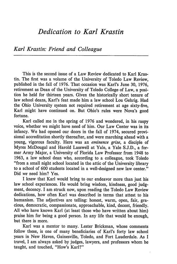 handle is hein.journals/novalr14 and id is 9 raw text is: Dedication to Karl Krastin

Karl Krastin: Friend and Colleague
This is the second issue of a Law Review dedicated to Karl Kras-
tin. The first was a volume of the University of Toledo Law Review,
published in the fall of 1976. That occasion was Karl's June 30, 1976,
retirement as Dean of the University of Toledo College of Law, a posi-
tion he held for thirteen years. Given the historically short tenure of
law school deans, Karl's feat made him a law school Lou Gehrig. Had
the Ohio University system not required retirement at age sixty-five,
Karl might have continued on. But Ohio's rules were Nova's good
fortune.
Karl called me in the spring of 1976 and wondered, in his raspy
voice, whether we might have need of him. Our Law Center was in its
infancy. We had opened our doors in the fall of 1974, secured provi-
sional accreditation shortly thereafter, and were marching ahead with a
young, vigorous faculty. Here was an eminence grise, a disciple of
Myres McDougal and Harold Lasswell at Yale, a Yale S.J.D., a for-
mer Army Major, a University of Florida Law Professor from 1948 to
1963, a law school dean who, according to a colleague, took Toledo
from a small night school located in the attic of the University library
to a school of 600 students located in a well-designed new law center.
Did we need him? Yes.
I knew that Karl would bring to our endeavor more than just his
law school experiences. He would bring wisdom, kindness, good judg-
ment, decency. I am struck now, upon reading the Toledo Law Review
dedications, how often Karl was described in terms that attest to his
humanism. The adjectives are telling: honest, warm, open, fair, gra-
cious, democratic, compassionate, approachable, kind, decent, friendly.
All who have known Karl (at least those who have written about him)
praise him for being a good person. In any life that would be enough,
but there is more.
Karl was a mentor to many. Lester Brickman, whose comments
follow these, is one of many beneficiaries of Karl's forty law school
years in New Haven, Gainesville, Toledo, and Fort Lauderdale. As I
travel, I am always asked by judges, lawyers, and professors whom he
taught, and touched, How's Karl?



