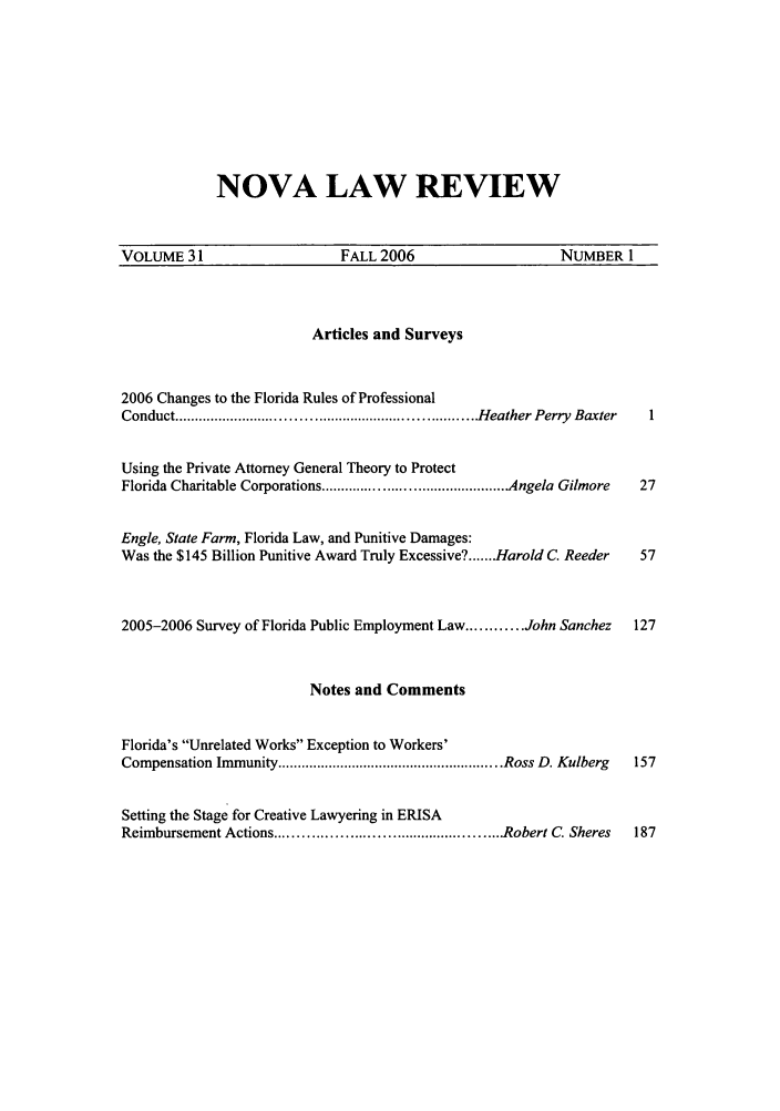 handle is hein.journals/novalr31 and id is 1 raw text is: NOVA LAW REVIEW

VOLUME 31                FALL 2006                 NUMBER 1

Articles and Surveys
2006 Changes to the Florida Rules of Professional
Conduct ........................................................................H eather Perry  Baxter  1
Using the Private Attorney General Theory to Protect
Florida Charitable Corporations ............................................. Angela Gilmore  27
Engle, State Farm, Florida Law, and Punitive Damages:
Was the $145 Billion Punitive Award Truly Excessive? ....... Harold C. Reeder       57
2005-2006 Survey of Florida Public Employment Law ............ John Sanchez        127
Notes and Comments
Florida's Unrelated Works Exception to Workers'
Compensation Immunity ......................................................... Ross D. Kulberg  157
Setting the Stage for Creative Lawyering in ERISA
Reimbursement Actions ................................................... Robert C. Sheres  187


