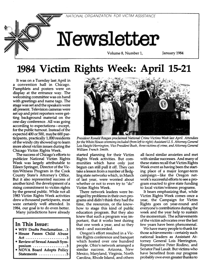 handle is hein.journals/novan1984 and id is 1 raw text is: lAeTIONAL ORGANIZATION FOR       ASSISTANCE                       Volume 8, Number 1,IJanuary 19841984 Victim Rights Week: April 15-21  It was on a Tuesday last April ina  convention  hall in Chicago.Pamphlets  and  posters were ondisplay at the entrance way. Thewelcoming committee was on handwith greetings and name tags. Thestage was set and the speakers wereall present. Television cameras wereset up and print reporters were get-ting background  material on theone-day conference. All was goingaccording to expectations-except,for the public turnout. Instead of theexpected 400 or 500, maybe 600 par-ticipants, practically 1,000 residentsof the windy city showed up to learnmore about victim issues during theChicago Victim Rights Week.  The success of Chicago's efforts topublicize National Victim RightsWeek  was  largely attributable toEileen Springer, Director of the Vic-tim/Witness Program in the CookCounty  State's Attorney's Office.But it also represented success ofanother kind: the development of arising commitment to victim rightsby the general public. While not all1983 Victim Rights Week activitiesdrew a thousand participants, mostwere  certainly well attended. In1984, our goal is to do even better.  Many  jurisdictions have already  In This   Issue:  * WSV  Drafts Proclamation..3  * House  Passes Child Abuse  Act  ............3  * Review of Sexual Assault Sym-  posium   ... .......... 3  * NOVA   Board Adopts  Policy  Statements  ............... 5President Ronald Reagan proclaimed National Crime Victims Week last April. Attendeesfor the White House ceremony included (from left to right) Assistant U.S. Attorney GeneralLois HaightHerrington, Vice President Bush, three victims of crime, and Attorney GeneralWilliam French Smith.started planning for their Victim  all faced similar anxieties and metRights Week  activities. But com-  with similar successes. And many ofmunities  which  have  only just   these states recall that Victim Rightsbegun can still pull it off. They can  Week event as having been the start-take a lesson from a number of fledg-  ing place of a major longer-termling state networks which, in March campaign-like the Oregon   net-of last year, were worried about   work's successful efforts to see a pro-whether or not to even try to do gram enacted to give state fundingVictim Rights Week.                to local victim/witness programs.  There network leaders were be-     It bears emphasizing that, whileseiged by problems in their own pro- Victim Rights Week comes once agrams and didn't think they had the year, the Campaign  for Victimtime, the resources, or the know-  Rights goes  on year-round  andhow  to stage this kind of public  everyone's contributions during theeducation program. But they also   week and the year help to sustainknew  that such a program was im-  the momentum.  Theachievementsportant, that it works best during of the victim advocates over the lastthat one week a year, and so they  few years have been phenomenal.tried- and succeeded.                We have many people to thank for  Oregon's effort resulted in a Vic- those achievements-certainly suchtim Rights conference and banquet  national leaders as Assistant At-which  hosted over one hundred     torney General Lois Herrington,people. Ohio's network arranged a  Representative Peter Rodino, andsimilar success. Arizona,  New     Senator Paul Laxalt. But victims whoMexico, Maryland, Virginia, North  hav  benefited from our progressCarolina, Rhode Island, and others     ably owe even greater thanks to