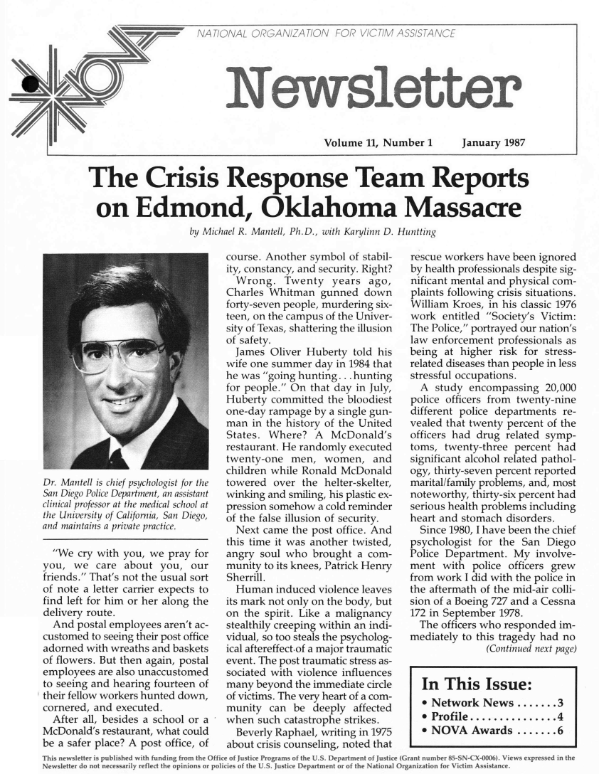 handle is hein.journals/novan1987 and id is 1 raw text is: NATIONAL  ORGANIZATION FOR V/CT/M ASS/STANCE     Newslett                        Volume  11, Number 1;erJanuary  1987The Crisis Response Team Reports  on Edmond, Oklahoma Massacre                   by Michael R. Mantell, Ph.D., with Kart'linn D. HunttingDr. Mantell is chief psychologist for theSan Diego Police Department, an assistantclinical professor at the medical school atthe University of California, San Diego,and maintains a private practice.  We  cry with you, we pray foryou,  we  care about  you,  ourfriends. That's not the usual sortof note a letter carrier expects tofind left for him or her along thedelivery route.  And postal employees aren't ac-customed to seeing their post officeadorned with wreaths and basketsof flowers. But then again, postalemployees are also unaccustomedto seeing and hearing fourteen oftheir fellow workers hunted down,cornered, and executed.  After all, besides a school or aMcDonald's restaurant, what couldbe a safer place? A post office, ofcourse. Another symbol of stabil-ity, constancy, and security. Right?  Wrong.   Twenty   years  ago,Charles Whitman   gunned  downforty-seven people, murdering six-teen, on the campus of the Univer-sity of Texas, shattering the illusionof safety.  James Oliver Huberty  told hiswife one summer  day in 1984 thathe was going hunting ... huntingfor people. On that day in July,Huberty committed  the bloodiestone-day rampage  by a single gun-man  in the history of the UnitedStates. Where?   A  McDonald'srestaurant. He randomly executedtwenty-one  men,  women, andchildren while Ronald McDonaldtowered  over the helter-skelter,winking and smiling, his plastic ex-pression somehow a cold reminderof the false illusion of security.  Next came the post office. Andthis time it was another twisted,angry soul who  brought  a com-munity to its knees, Patrick HenrySherrill.  Human  induced violence leavesits mark not only on the body, buton the spirit. Like a malignancystealthily creeping within an indi-vidual, so too steals the psycholog-ical aftereffect.of a major traumaticevent. The post traumatic stress as-sociated with violence influencesmany  beyond the immediate circleof victims. The very heart of a com-munity  can  be deeply  affectedwhen  such catastrophe strikes.  Beverly Raphael, writing in 1975about crisis counseling, noted thatrescue workers have been ignoredby health professionals despite sig-nificant mental and physical com-plaints following crisis situations.William Kroes, in his classic 1976work  entitled Society's Victim:The Police, portrayed our nation'slaw enforcement professionals asbeing at higher  risk for stress-related diseases than people in lessstressful occupations.  A  study encompassing  20,000police officers from twenty-ninedifferent police departments re-vealed that twenty percent of theofficers had drug related symp-toms, twenty-three  percent hadsignificant alcohol related pathol-ogy, thirty-seven percent reportedmarital/family problems, and, mostnoteworthy, thirty-six percent hadserious health problems includingheart and stomach disorders.  Since 1980, I have been the chiefpsychologist for the San  DiegoPolice Department. My   involve-ment  with  police officers grewfrom work I did with the police inthe aftermath of the mid-air colli-sion of a Boeing 727 and a Cessna172 in September 1978.  The officers who responded im-mediately to this tragedy had no              (Continued next page)  In  This Issue:  * Network   News  ......  3  * Profile.............4  * NOVA Awards .......6This newsletter is published with funding from the Office of Justice Programs of the U.S. Department of Justice (Grant number 85-SN-CX-0006). Views expressed in theNewsletter do not necessarily reflect the opinions or policies of the U.S. Justice Department or of the National Organization for Victim Assistance.