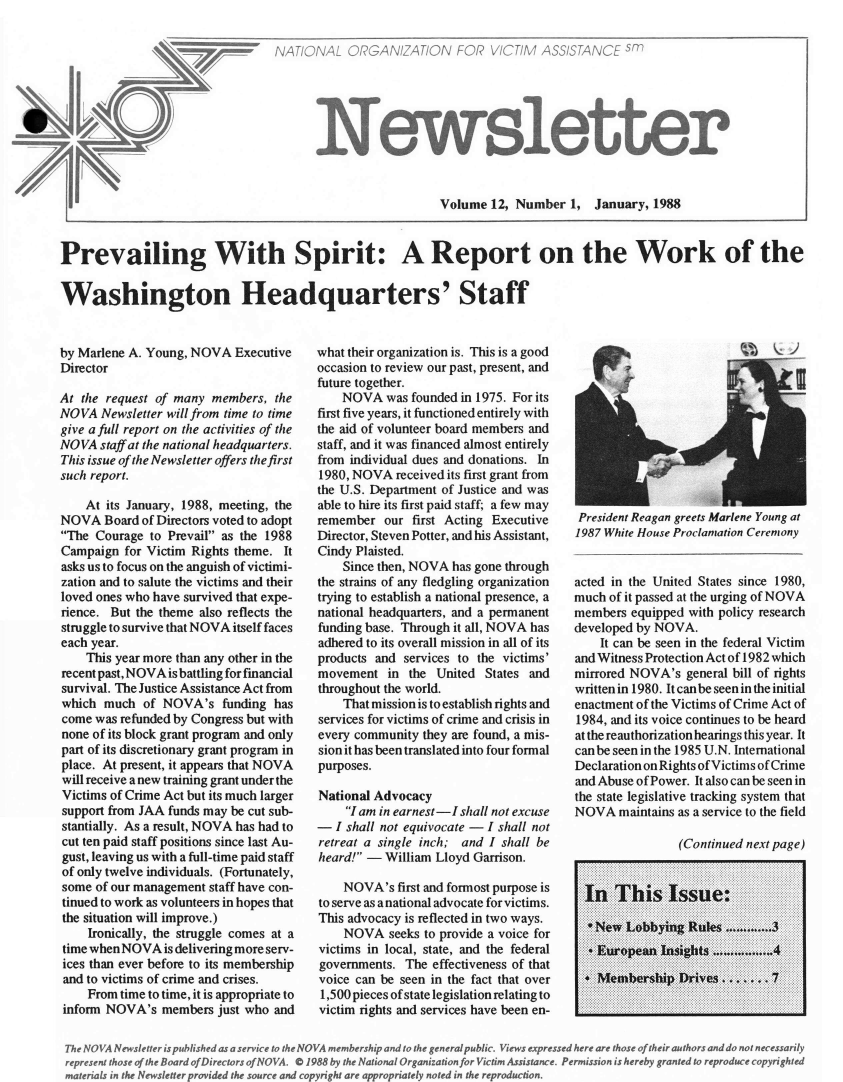 handle is hein.journals/novan1988 and id is 1 raw text is: NATIONAL   ORGANIZATION FOR VICTIM ASSISTANCE sm      Newslett                          Volume  12, Number  1,  January,Prevailing With Spirit: A Report on the Work of theWashington Headquarters' Staffby Marlene A. Young, NOVA  ExecutiveDirectorAt the request of many  members,  theNOVA  Newsletter will from time to timegive a full report on the activities of theNOVA  staff at the national headquarters.This issue of the Newsletter offers the firstsuch report.    At its January, 1988, meeting, theNOVA   Board of Directors voted to adoptThe  Courage to Prevail as the 1988Campaign  for Victim Rights theme. Itasks us to focus on the anguish of victimi-zation and to salute the victims and theirloved ones who have survived that expe-rience. But the theme also reflects thestruggle to survive that NOVA itself faceseach year.    This year more than any other in therecent past, NOVA is battling forfinancialsurvival. The Justice Assistance Act fromwhich  much  of NOVA's   funding hascome  was refunded by Congress but withnone of its block grant program and onlypart of its discretionary grant program inplace. At present, it appears that NOVAwill receive a new training grant under theVictims of Crime Act but its much largersupport from JAA funds may be cut sub-stantially. As a result, NOVA has had tocut ten paid staff positions since last Au-gust, leaving us with a full-time paid staffof only twelve individuals. (Fortunately,some  of our management staff have con-tinued to work as volunteers in hopes thatthe situation will improve.)    Ironically, the struggle comes at atime whenNOVA   is delivering more serv-ices than ever before to its membershipand to victims of crime and crises.    From time to time, it is appropriate toinform NOVA's   members  just who andwhat their organization is. This is a goodoccasion to review our past, present, andfuture together.    NOVA   was founded in 1975. For itsfirst five years, it functioned entirely withthe aid of volunteer board members andstaff, and it was financed almost entirelyfrom individual dues and donations. In1980, NOVA  received its first grant fromthe U.S. Department of Justice and wasable to hire its first paid staff; a few mayremember  our  first Acting ExecutiveDirector, Steven Potter, and his Assistant,Cindy Plaisted.    Since then, NOVA has gone throughthe strains of any fledgling organizationtrying to establish a national presence, anational headquarters, and a permanentfunding base. Through it all, NOVA hasadhered to its overall mission in all of itsproducts and  services to the victims'movement   in the  United States andthroughout the world.    That mission is to establish rights andservices for victims of crime and crisis inevery community they are found, a mis-sion it has been translated into four formalpurposes.National Advocacy    I am in earnest-I shall not excuse-  I shall not equivocate - I shall notretreat a single inch; and I shall beheard! -  William Lloyd Garrison.    NOVA's   first and formost purpose isto serve as anational advocate for victims.This advocacy is reflected in two ways.    NOVA   seeks to provide a voice forvictims in local, state, and the federalgovernments.  The effectiveness of thatvoice can be seen in the fact that over1,500 pieces of state legislation relating tovictim rights and services have been en-President Reagan greets Marlene Young at1987 White House Proclamation Ceremonyacted in the United States since 1980,much of it passed at the urging of NOVAmembers  equipped with policy researchdeveloped by NOVA.    It can be seen in the federal Victimand Witness Protection Act of 1982 whichmirrored NOVA's  general bill of rightswritten in 1980. It can be seen in the initialenactment of the Victims of Crime Act of1984, and its voice continues to be heardat the reauthorization hearings this year. Itcanbeseenin the 1985 U.N. InternationalDeclaration on Rights of Victims of Crimeand Abuse of Power. It also can be seen inthe state legislative tracking system thatNOVA   maintains as a service to the field                (Continued next page)  In  This Issue:  *New  Lobbying  Rules .............3  * European Insights .................4    Membership  Drives .......7The NOVA Newsletter is published as a service to the NOVA membership and to the general public. Views expressed here are those oftheir authors and do not necessarilyrepresent those of the Board ofDirectors ofNOVA. O 1988 by the National Organization for Victim Assistance. Permission is hereby granted to reproduce copyrightedmaterials in the Newsletter provided the source and copyright are appropriately noted in the reproduction.er1988