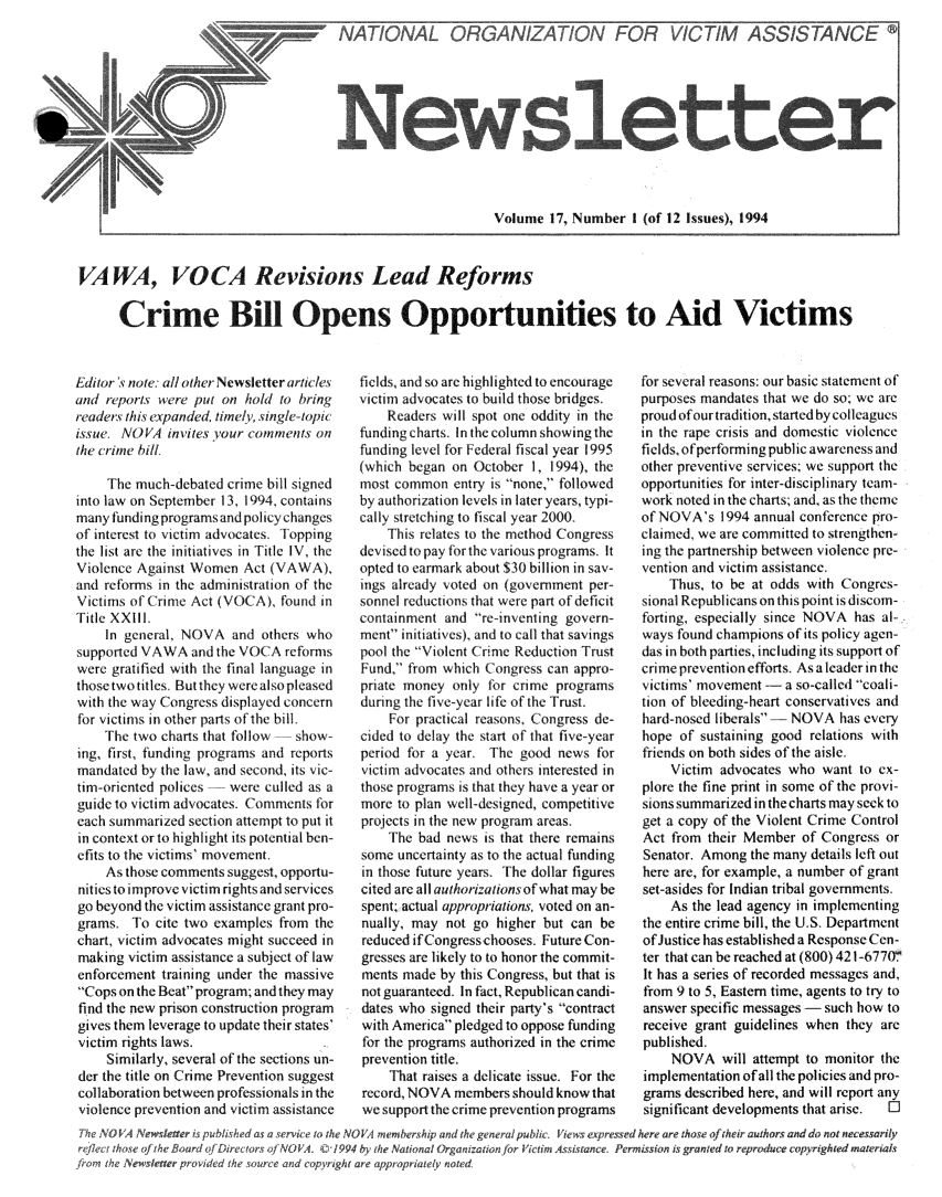 handle is hein.journals/novan1994 and id is 1 raw text is: News letter                                                            Volume  17, Number  I (of 12 Issue, 19VAWA, VOCA Revisions Lead Reforms      Crime Bi     Opens Opportunities to Aid VictimsEditor 19 note: all other Newsletter articlesand reports were put on  hold to bringreaders this expanded. timely. single-topicissue. NOVA  invites our comments  onthe crime b/i.     The much-debated crime bill signedinto law on September 13, 1994, containsmany funding programsoand policychangesof intrest to victim advoc t   oppingthe list are the initiatives in Title IV, theViolence Against Women  Act (VAWA),and r'forms in th admmii.stration of theVictims of Crime Act (VOCA).  found inTitle XXIII.    In general, NOVA   and others whosupported VAWA   and the VOC A retFrmswere gratilied with the final language inthose two titlcs. But the'y were alsopleasedwith the way Congr.ss displayed concernfor victims in other pats of the bill.    The  two charts that follow show-ing, fir t, funding programs and reportsmandated  by the law, and second, its vic-tim-oriente'd polices were  c Illed as aguide lo victim advocates. Comments freach sumnmarized section attempt to put itin context orto highlight its potential ben-efits to the vi tims mv ementL    As those comments suggest. opportu-nities to improve victim rights and servicesgo beyond the victim assistan -gr nt pro-grams.  T'o cite two examples from thechart, victim advocates might s uceed inmaking  victim assistance a subject of lawenforcement  training under the massiveCops on the Beat program; and they mayfind the new prison construction programgives them leverage to update their states'victim rights laws.     Similarly, several of the . ections un-der the title on Crime Prevention suggestcollaboration between professionals i theviolence prevention and victim assistanceficds, and so are highlighted to encouragevictim advocate: to build those bridges.    Readers will spot one oddity in thefunding charts. In the column showing thefunding level for Federal fiscal year 1995(which began on  October 1, 1994), themost  o mn ntry is   none, followedby authorivation levels in later years, typi-cally stretching to fiscal year 2000.    This relates to the method Congressdevi.'cd to pay for the various programs. Itopted to earmark about $30 billion in say-ings already voted on (government per-sonne  reductions that were part of deficitcontainment and  re-mventing govern-ment initiatives) nd to call that savingspool the Violent Cnme Reduction TrustFund' from which Congress can appro-priate money  only for crime programsdurng  the five-year lie of the Trust.    For practical reasonst ongress de-cided to delay the start of that five-vearpri od for a year. I h good  new,  forvictim advocates and others interested inthose programs is that they have a year ormore  to plan well-designed, competitiveprojects in the new proiram areas.    The  bad news is that there remainssome  uncertainty as to the actual fundingin those future years. The dollar figurescited are all authorcatnon. of what may bespent; actual appropriations, voted on an-nually, may  not go higher but can bereduced ifCongresschooses. Futurecon-gresses are likely to to honor the commit-ments made  by this Congress, but that isnot guaranteed. In fact, Republican candi-dates who signed their party's contractwith America pledged to oppose fundingfor the programs authorized in the crimeprevention title.    That raises a delicate issue. For therecord, NOVA  members should know thatwe support the crime prevention programsfor several reasons: our basic statement ofpurposes mandates that we do so; we areproud ofour tradition, started by collagicsin the rape crisis and domestic violencefields'ofperforming public awareness andother preventive services; we support theopportunities for inter-disciplina  team-work noted in the charts; and, as the themeof NOVA's   1994 annual conference pro-claimed, we are committed t) strengthen-ing the partnership between violence pre-vention and victim assistance.    Thus, to be at odds with Congres-sional Republicans on this point is discom-forting, especially since NOVA has al-.ways found champions of its policy agen-das in both parties, including its support ofcrime prevention efforts. As a leader in thevictims' movement -- a so-called coali-tion of bleeding-heart conservatives andhard-nosed liberals- - NOVA  has everyhope  of sustaining good relations withfriends on both sides of the aisle.    Victim  advocates who want  to ex-plore the fine print in some of the provi-sions summarized in the charts may seek toget a copy of the Violent Crime ControlAct  from their Member of Congress  orSenator, Among  the many details left outhere are, for example, a number of grantset-asides for Indian tribal governments.    As  the lead agency in implementingthe entire crime bill, the U.S. Departmentof Justice has established a Response Cen-ter that can be reached at (800) 421-677(rIt has a series of recorded messages and,from 9 to 5. Eastern time, agents to try toanswer specific messages - such how toreceive grant guidelines when they arepublished.    NOVA will   attempt to monitor theimplementation of all the policies and pro-grams described here, and will report anysignificant developments that arise. O'vice to the NOVA memnbership nd thegemOVA. C01994 by the Nationat Organizatio>nd copyright are appropriately notedpublc.  iew   esrse  eea et~t  fteratosadd o eesrlt'ctt Aitne . Pemsini rne   orprdc   oyihe  aeille. pot  a