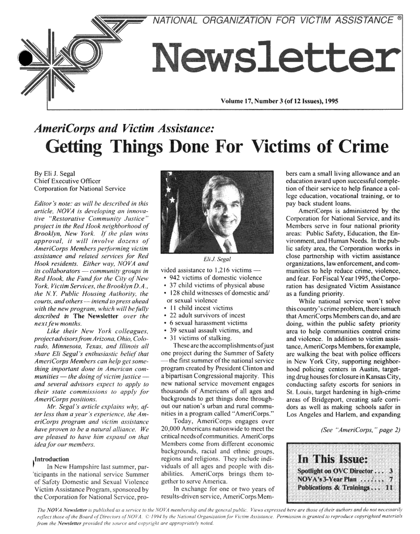 handle is hein.journals/novan1995 and id is 1 raw text is: VIZATION1 4Volume  17 Number  3 (of 12 Issues), 1995AmeiCorps and Victim Assistance:    Getting Things Done For Victims of CrimeBy EiJ  SealChef  Executive OfficerCorporation for Nationa ServiceEdtor's note as wIll he descibd in thisarticle, NOVA is developing an inoa-ive  Restoative  lommunity  Justieproect in the Red Hook neighborhood ofBrooklyn  New  Yrk    /f the plan winsapprov al, tr wil i/nvolve dozens  ofAmenripi Members perfomng victimasmiance  and related servies for RedHlook resdents, Either way, NOVA andits collaborators -romninr oups inRed Hook, the F und for the Ci'ty of NewYorA  Yumrn'ice, theliok/ynDA.,the N. Y. Public Housig  Authority thecours, and others -intend to press aheadw uth the new program, w hich will be fu/lydesmrbed  in The Newsletter  oe   thene xt fw mon/hs.    Like  their New  Yor  co<lleagues,project adviors from Ariona, Ohio, Col/0rado, :\hnnso a, Texas. and //linois allthare  i Segal <enthusiastic belief thatAmnri(7ops  Membersi can help get some-thi'ng un portant done oina mrian c ont-mnunihies - the doing of viti lusticlue -and seeral  adviors expect to applh totheir state conumisins   to apply forAmenCorps   positins.    Mrh Segal < aticle explans wi u-ter less than a yea>r ia erince, the Am-erifotps progratm/ nd vcti assistanceshave pr ov en to be a natural allance. teare pleased to have him expand on thatidea /br our membersson1:w H--ampshire lastin the national sernDomestic  and Sexssistance Program,>ration for Nationalonme, parSummnerViencensoncd byice, pro-              HlI. Segalvided assistance to 1,216 icetims -* 942  vitms  of domestic violence*  37 child victims of physical abuse*  128 child witnesses ofdomestic and/  or sexual violec  * 11 child incest victinms  * 22 adult survivos of incest  * 6 sexual harassment victims  * 39 sexual assaut i ctims, and  * 31 vitis of stalking.     Thearetheaccomplishmentsofjustone project during the ummer of Safety-the  first :ummer of thc n' tion' sIcprogr m ceated by President Clinton andabiparti'an Congre : lonal majoritly. Thisnew n'itional serice movement engage.thou:and: of Amerlean: of 01 ages andbackgrounds to get things done through-out our nation , urb'un and rural commu-nities in a progr m called Ame'ri( op '    Inday, Anteri(omp:  en age: o er201,000 Anericans nationwide to m1   thecritical needs ouonmunitics, Ameri( orpsMe0mbers come from difeent ecLonomicbackgrounds .1 ail and ethnic groups,regions and religin. They include individualso all ageus and people with dis-abilie.    mnl  orps bilngs them to-gether to serie America    In exchange for one or two years ofresults-drien serile, Amno(rps Menm-bers earn a small living allowance and aneducation award upon successful comple-tion of their service to help finance a col-lege education, vocational training, or topay back student loans.    Ameri( orp  i, administered by theCorporation for National Service and itsMembers  serve in four national priorityareas: Public Safety, Education, the En-vironment, and luman Needs. In the pub-lic :afety arca, the Corporation works inclose partnership with victim assistanceorganizations, law enforcement, and com-munities to help reduce crime, violence,and fear. For Fiscal Year 1995, the Corpo-ration has designated Victim Assistanceas a funding priority.    While national service won't solvethis country's crime problem, here is muchthat Am riCorps Members can do, and aredoin,  within the public safety priorityarea to help communities control crimeand violence. In addition to victim assis-tanec. AmeriCorps Members for example,are walking the beat with police officersin New  York City, supportig neighbor-hood policing centers in Austin, target-ing drug houses for closure in Kansas City,conducting saety escorts for seniors inSt. Loui targ  hard'ning in high- rimareas of Bridgeport, creating safe corri-dors as well as making schools safer inLos Angeles and Harlem, and expanding           (See AmeniCops,  page  2)    In   This Issue:    I polhton  OVC  Directr .    3    NOVA   s3-Year Plan ...      7          Publcatins &Traiings. 1II   ~'Intr(ICT/M ASSISTANCE