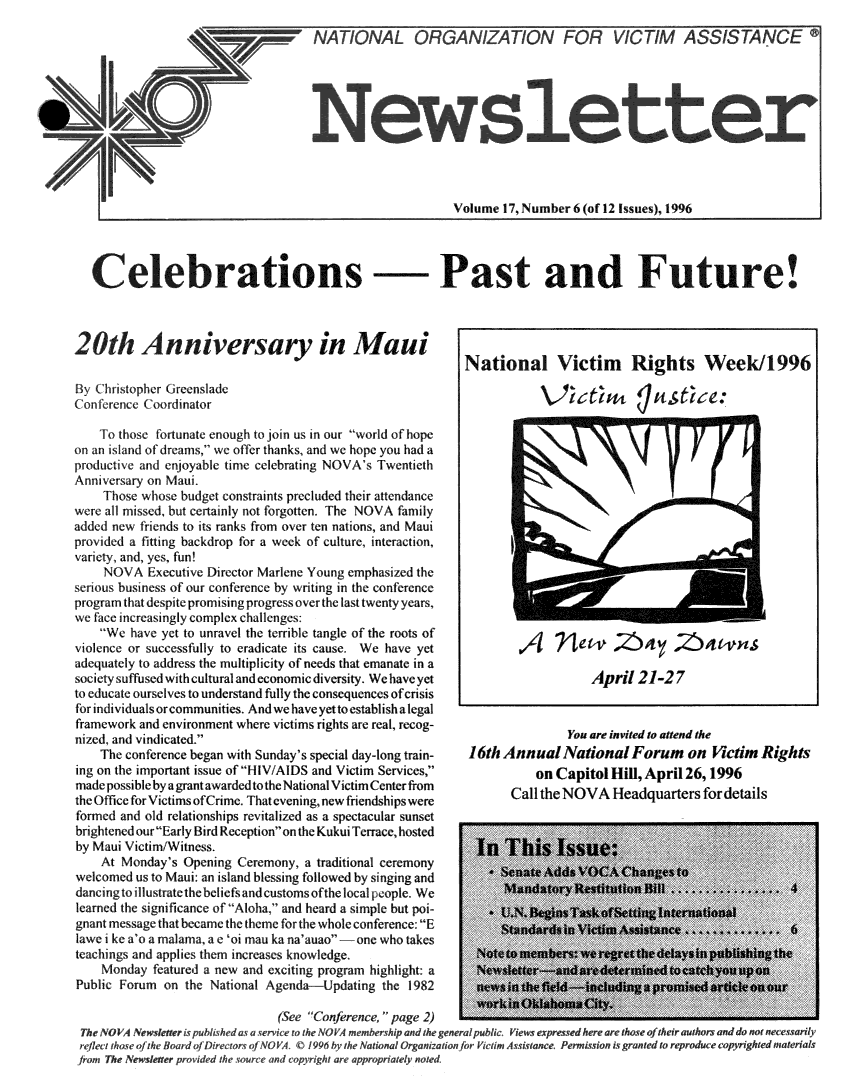 handle is hein.journals/novan1996 and id is 1 raw text is:                            NATIONAL   ORGANIZATION FOR VICTIM ASSISTANCEo                                          Volume 17, Number 6 (of 12 Issues), 1996  Celebrations -Past and Future!20th   Anniversary in Maui                 National   Victim  Rights  Week/1996By Chitopher GreensladeConference C ordinator                              L   et  u   uStree:   To thoe fortunate enough to join us in our world of hopeon an i Ilnd of dreams' we offer thanks, and we hope you had aproducti e and enjoyabilc tine celebrating NOVA's TwentiethAnniversary on Maui.   Those whose budget constraints precluded their attendancewer all missed, but cr ainly not forgotten. The NOVA familyadded new friends to its ranks from over ten nations, and Mauiprovid d a fitting backdrop for a week of culture, inte.ction,vaie ty, and, yes, fun!   NOVA Executive Director Marlene Young emphasized theseious business of our conference by writing in the conferenceprogram th at despite promising progress over the last twenty years,we face increasingly complex challenges:   We have yet to unravel the terrible tangle of the roots ofviolence or successfully to eradicate its cause. We have yetadequately to address the multiplicity of needs that emanate in asocicty suffused with cultural and economic diversity. We have yet                April 21-27to educate ourselves to understand fully the consequences ofcrisisfor in ividuals or communities. And we have yet to establish a legalframework and environment where victims rights are real, recog-               You are invited to attend thenized, and vindicated.   The conference began with Sunday's special day-long train-  16th Annual Nationa Forum        on Victim Rightsing on the important issue of HIV/AIDS and Victim Services,            on Capitol Hill, April26, 196made possible by a grant awarded to the National Victim Center fromthe Office for Victims of Crime. That evening, new friendships wereformed and old relationships revitalized as a spectacular sunsetbrightened our Early Bird Reception on the Kukui Terrace, hostedby Maui Victim/Witness.                      I  T  isIsu  e:   At Monday's Opening Ceremony, a traditional ceremonywelcomed us to Maui: an island blessing followed by singing and 't> tdancing to illustrate the beliefs and customs ofthe l calp pe. We  Ilearned the significance of Aloha.- and heard a simple but poi-gnant message that became the thme for the whole conference: Elawe i keN t'a malama, a e oi mau ka na'auao -hone who takesteachings and applies them increases knowledge.   Monday featurc a new and exciting program highlight: aPublic Forum on the National Agenda-Updating the 1 982                               Youare inveredctoaatend)th             The NVA~we  bih doa. ri  theNO V tn  rsh  dhe   lp l  l t eprsherVAre Headq utrsaor detail           from The Newsletereprovidedbth :owerregrndtcoyeightlars apprprbatelynnoted