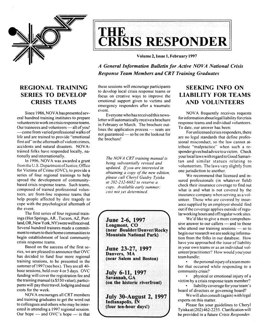 handle is hein.journals/novan1997 and id is 1 raw text is: REGIONAL TRAINING  SERIES TO DEVELOP       CRISIS TEAMS    Since 1986, NOVA has presented sev-eral hundred training institutes to preparevolunteers to work on crisis response teams.Our traineees and volunteers-all of you!-come   from varied professional walks oflife and are trained to provide emotionalfirst aid in the aftermath of violent crimes,accidents and natural disasters. NOVA-trained folks have responded locally, na-tionally and internationally.    In 1996. NOVA was awarded a grantfrom the U.S. Department ofJustice, Officefor Victims of Crime (OVC), to provide aseries of four regional trainings to helpspread the development of community-based crisis response teams. Such teams,composed  of trained professional volun-teers, are front-line response teams thathelp people affected by dire tragedy tocope with the psychological aftermath ofthe event.    The first series of four regional train-ings (Hot Springs, AR, Tucson, AZ, Port-land, OR, New York, NY) werewell received.Several hundred trainees made a commit-ment to return to their home communities tobegin establishment of local communitycrisis response teams.    Based on the success of the first se-ries, we are pleased to announce that OVChas decided to fund four more regionaltraining sessions, to be presented in thesummer of 1997 (see box). They are all 40-hour sessions, held over 4 or 5 days. OVCfunding will cover the registration fee andthe training manual (a $550 value); partici-pants will pay their travel, lodging and mealcosts for the week.    NOVA   encourages all CRT membersand training graduates to get the word outto colleagues and others who may be inter-ested in attending a 1997 regional session.Our hope -  and OVC's  hope - is thatthese sessions will encourage participantsto develop local crisis response teams orfocus on creative ways to improve theemotional support given to victims andemergency responders after a traumaticevent.    Everyone who has received this news-letter will automatically receive a brochurein February or March. The brochure out-lines the application process - seats arenot guaranteed - so be on the lookout forthe brochure!    The NOVA  CRT training manual is    being substantially revised and    updated. If you are interested in    obtaining a copy of the new edition.    please call Cheryl Guidry Tyiska    at 202-232-6682 to reserve a    copy. Available early summer;    cost not yet determined.    June   2-6,  1997    Longmiont,  CO    (near  Boulder/Denver/Rocky    Mountain   National Park)    June   23-27,   1997    Danvers,  MA    (near Salem  and  Boston)    July  6-11,   1997    Savannah,  GA    (on the historic riverfront)    July  30-August 2, 1997    Indianapolis, IN    (four ten-hour days!)    SEEKING INFO ON LIABILITY FOR TEAMS    AND VOLUNTEERS    NOVA   frequently receives requestsfor information about legal liability forcrisisresponse teams and individual volunteers.To date, our answer has been:    For unlicensed crisis responders, thereare no legal standards that define profes-sional misconduct, so the law cannot at-tribute malpractice when such a re-spondergives badadvice to a victim. Checkyour local laws with regard to Good Samari-tan and  similar statues relating tovolunteerism. The laws vary slightly fromone jurisdiction to another.    We  recommend that licensed and in-sured professionals (in whatever field)check their insurance coverage to find outwhat is and what is not covered by theinsurance company when serving as a vol-unteer. Those who are covered by insur-ance supplied by an employer should findout ifthe coverage applies outside ofregu-larworking hours and offregular work sites.    We'd like to give a more comprehen-sive answer to our callers - and to thosewho attend our training sessions - so tobegin our research we are seeking informa-tion from the folks in our database. Howhave you approached the issue of liabilityin your own teams or as an individual vol-unteer/practitioner'? How would youlyourteam handle:    *   the personal injury ofa team mem-ber that occurred while responding to acommunity crisis?    *   physical or emotional injury of avictim by a crisis response team member?    *   liability coverage for yourteam'sboard of directors or governing board?    We will also consult (again) with legalexperts on this matter.    Please fax your guidelines to CherylTyiskaat(202)462-2255. Clarification willbe provided in a future Crisis ResponderTHECRISIS RESPONDER]                   Volume 2, Issue 1, February 1997A  General  Information   Bulletin for Active NOVA National CrisisResponse   Team  Members and CRT Training Graduates