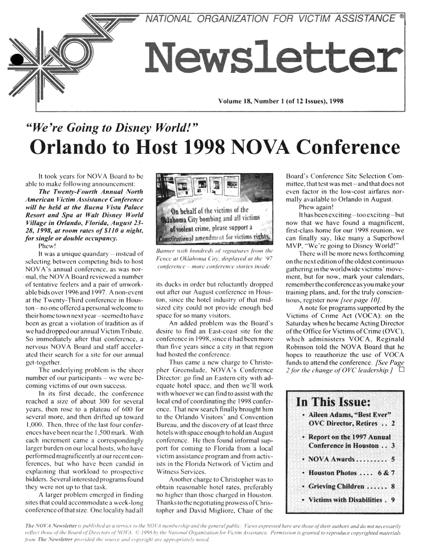 handle is hein.journals/novan1998 and id is 1 raw text is:                                                             Volume 18, Number  I of 12 1ssues), 1998   're Going to Disney World!Orlando to Host 1998 NOVA Conference     It took yars for NOV  Board to beable t make folloing amnouncement:     The Tweny-1  ourth Annual  Northh Itmeriwan ietim I wixtane o(n frencewill be held at the Buena V ista PalaeResort and  Spa at ii al Disner iorldVillage in Orlando, I horida, Igust 23-28, 1998, at room rates of $1H a nightfor single or double oeeupant7.     Phew!     It i as a uiue quandary 11ntea ofselecting between ccmpeting bids to hostNOVA's   annual confelence as was norinal, the NA   Bo ard reiew la numberof tentatiC feelers and a pair A unwArk-ablebidsover 19%6and 1997 Anon-eventa  the I went- Third onference in Hous-ton  nooneoffereda personal welcomettheirhometown1ncxtyeai  seenmedto havebeen as great a violationl of tradition as ifwe had dropped our annual Victim1 Tribute,So  immediately after that conertence, aneraous NOV\ olad and staff   aceler-aled thei search obr a ite fr our annualet  togethe     [Ihe underlying problen is the sheer number of our parlpants  we  were be- coming vit1nis ol our own succss     In its firtI decade, the conferene reched a sitc of about 30f)ori sexlera years. then rose to a plateau of 600 lbr several more, and then drifted up toward I (10(0 Then, three of the last four confer- encs av been  neailthe I)1) mark. With each increment came a correspondingly larger budenonnouifocal hosts, who have perfomledrmagnliicntly atm oueent con- ferences, but who he  been candid  in exphlining that workload to prospetie bidders Severalitei ested progiarns found they were not up to that tak.     A larger problem emerged iIn findingsites that could accommodate ax weck-loneconferentcofthat si/e One localty had allits   duck, i ordel bt I I antrall  tJit e   untoJle ot cti plensenper anIn   an inth   hotl ntiustt ha v that mIAIoedjlla  nOu  n    t   now&  No   tintpar Iat U    wl ama 1d d1101   at 0w 97    a\nc dded nraob olem wn the nUdSilt ucks find o n   u rlt asnt Top theutatern ou  August cnfrenee  in ou-reon ine theo- It inustr of  that midnsi.d  Otyd coldn   e    s Iuc for so m nl vit L hristo-pher  to find       \A \  st o tmeeconerence  i   t, n I nce !it a  a th t-equat e years sine a ctyn  tat regionS til whom- Ie1 w :,an  In, Ioa itwt  hhad   nte the onflllnee    Thus c         !a nea ewa hnarg to rimphe  (   nlade   NOVAs Cnd    ( onWerencDirectrug   ind an 'astrn ci ty xx ithrad-eqate  hoel spaendg   the hoell wor\kuxvihnveer e caen   find tuist  wit thencet hat nle serc ially  bruht  himca<\tomth Orado Visitors aniConentionBureau and Hlthisco cryn of atlealst thre  hotels xvhibpae ng ( to  lt angs tvcti  :asnce   prograeand  f1ratvno higher than those charged n Ilioustonfhanksohentetiatingprowessof(   hits-topher arid l)aid Migiore. (Chair of theBoard's oflerence  Site Selection Comm1i11c, that test was met and that does noteven factor in the low-cost araMs nor-mally ailable to Orlando in August    Phew again!    Iths  eeneciting  tooexciting butfnow that we have found a magnif icent,first-clas home for our 1998 reunion wecan finally sa like many a superbowlMP We're ging to Disn   World!     I here w 10 be more news f ntomingoncthe1\nextedition oftheoldest continuousgathering in the wodwide itinis' move-ent,  but for low, mark your calendars,remember the conferenceas you make yourtraining plans, and, fo ulthe truly conscien-tious. register now /xee page 11    A note for programs supported by theVitim of   ('rime Act (V)( %   on theaturda  when he became Acting DirectoroftheOice   for Victims ofrime (O\ ),which  administers  VOCA,   ReginaldRobinson told the NOVA  Board  that hehopes to reauthorie the use of VOCAfunds to attend the conference /See Puge2.o  the < hange of iX 40 eadership  ]   In   This Issue:     *Aileen  Adams. Best Ever       OVC   Director, Retires .. 2     * Report on the 1997 Annual       Conference in Houston     3     * NOVA   Awarsa......... 5     * Houston  Phots  ...   6 & 7     * Grieving Childen      .   8     * Victims with Disabilities . 9