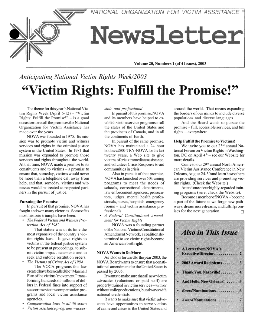 handle is hein.journals/novan2003 and id is 1 raw text is: Volume  20, Numbers 1 (of 4 Issues), 2003Anticipating National Victim Rights Week/2003Victim Rights: Fulfill the Promise!    The theme ofr this year'sNitional Vic-tum Rights Week (April 6-12)  VictinRights: Fulfi the Promise'  is a goodoccasion torealthe promises the NationalOrgaization  for Viclti Assistance hasmade over the 1years    NOVA   wias tounded in 195, Its mis-sion was to promote ctm   and  witnewservices and rihts in the riminal juticest1en1 In the United States In 181 thatmission was expanded  to promote thoseSeITices and lights throglout the worlIAt tht time, NOA  made  a promise to itsc~onstituents and to vitlitns a proise toensure that, someday, victims would neverbe more than a telephone call away fromhelp, and that, someday 1itims and wit-nesses would be Vreated as respected part-ners in the pursuit ofjustite.Pursuing the Promise    In pursuit of that promise, NOVA hasfought and won tnany victories. Some ofitsmost historic triumphs have been:   Th/  Fwledleral ictimn and it ne. Pro-   tection Act of 1982?        That statute w in its time the    most e\pansivle oI the cuntry's i -    tim rights aws   It gave rights to    ictilms in the fedria |j1ic system    to be present at proceedings, to sub-    mi  itim  impact statements and to    seek and enfnce ictitutlon orders.  * The VAtims of Crime Ac o 0/1984        The VOCA'  programs  this law    cemated have been called the Mar shal1    Planuothelvittims' movemnlt.tans-    formlilg hundreds of millions of dol-    ars in Federal f1ne 1nt suppor of    statecrime1viItim compensationpr-    idBmpcndlRnl  100 1inlll 151 tatlLC    JECIR i assaneprgas 1e    sihle and pi  onal        lInpursuituofthis promise,.NOVA\    and its members hav helped   es-    tablishilctim service programs inal    the states of the U nitediStates and    the prolines Of Canada, and in all    1the coninents of Farthl        in pursuit of the same pronlise    NOVA\   has  intained a 24  hour    hotlineat 8(X-TRY-NOA  forthe last    twenty years. a Web  site to give    vitims of culsisimmnediatw asitance,    and volunter CislsResponse to aid    coulnities0C inl crisis         Also in pursuit f that platise,    NOV  A has launchedtver 50 trining    prigrams  to meet  the needs  of    schools, correctional departments,    law enforcelent agencies, prosecu-    1ors judges mental health pAes-    sionals, nurses, hospitals, mergency    10roms  and \1itim asstanc  pro-    fessionls  * A  Fe deal ( onstiutional Amnd u-    ment ic    am  Rights        X\.A   was a founding partner    of the National\ ictiis Constitutionial    A11endmetit  etwork, a colion de-    temined to see itnim rights become    an American birthrigt.NOVAWant to Do      ore    As it looks forward to the year 2003, theNOVA   Board wants to ensure that a consti-tutional amendnent rm the United States ispassed by 2005.    It wants to make sure that all new victimadvocates (volunteers or paid staff) areproperlytrained in victim services-with orwithout college educations, but always withnational credentials.    It wants to make sure that victim adv o-cates have opportunities to serve victimsof crime and crises in the United States andaround the world. That means expandingthe borders of our minds to include diversepopulations and diverse languages.    And  the Board wants to pursue thepromise -full, accessible services, and fillrights -everywhere.Help Fulfill the Promise to Victims!    We  invite you to our 231 annual Na-tional Forum on Victim Rights in Washing-ton, DC on April 4* h see our Website formore details.    Come  to our 29m annual North Ameri-can Victim Assistance (onference in NewOrleans, August 24-30 and learn how othersare providing services and promoting vic-tim rights. (Check the Website,)    Attend one of our highly-regarded train-ing programs (sure, check the Website),    Become  amemberofNOVA-becomea part of the future as we forge new path-ways, dream more dreams, and fulfill prom-ises fr the next generation.Ab,0