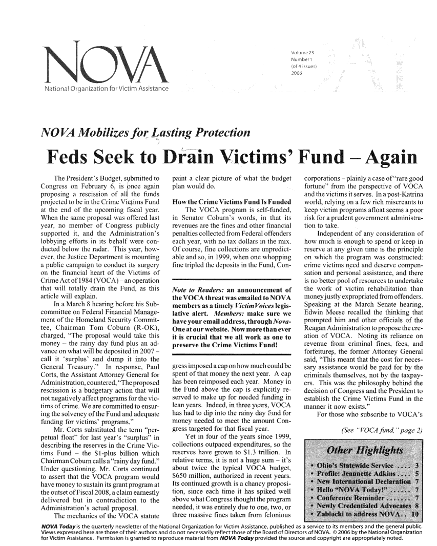handle is hein.journals/novan2006 and id is 1 raw text is:                                                                                Vome 2 3                    NOAof 43 isus Na3tiona Orga.nizat on for Vi et mAsstanceNOVA Mobilizes for Lasting Protection  Feds Seek to Diain Victims' Fund - Again    IThe Presidents B3udget, submitted to('ongress on IFehnuary 6, is pnce againproposing a rescission of al the fundsprojected to be in the C rime Vitimus IFundat the end of t1hc upcoming fiscal year.HWhen the same proposal w\as offered lastyear, no member  of Congress  publilysupported it, and the Adminisitration'slobbying efforts in its behalf were con-ducted below the radar Tism year, how\-exct, the Justice Department is mountinga publb campaign to conduct its sugeryon the financial heart of the Victims ofCrime Actof1984  (VO('A)  an operationthat will totally drain the Fund, a thisarticle will explain.    In a March 8 hearing before his Sub-committee on Fedeal Financial Manage-ment of the Homeland Secuity (Commit-tee, C hairman Torn  Cobhrn  (R-OK),charged. '-The proposal would take thismoney the   rainy day f'und plus an ad-vance on what will be deposited in 2007call it ~surplus' and dump it into theGeneral  freasury. In response, Paul(Corts, the Assistant Attorney (General lorAdministration, countered, T1he proposedrescission is a budgetar action that wilnotnegately  afet programs fur thevc-tims of crime We are committed to ensur-ing the solvency of the Fund and adequatefunding for victims' programs.    Mr1 Corts substituted the term per-petual float for last y ear's surplus indescribing the reserves in the Crlime lVic-timsk Fund   the $1-plus billon whichhC harman C obumn calls a ramny day fund.Under  questioning, Mr. ('orts continuedto assert that the VOCA program wouldhave money to sustain its grant program atthe outset of Filscal 20018, a claim earnestilydelivered but  in contrdiction to theAdmninistration's actual proposal.    T he mnechanics of' the VOCA1 statutepaint a clear picture of what the budgetplan would do.How  the Crime Victims Fund Is Funded     lThe VOCA  program is self-funded,in Senator Coburn's  words, in that itsrevenues are t1he fines and other finacialpenalties collected itom Federal o ttenderseach year, \itb no tax dollars in the mix.Of course, fine collections are unpredict-able and so, in 1999, when one shoppingine tripled the deposits in the Fund, Con-Note to Readers: an announcement   ofthe VOCA  threat was emailed to NOVAmembersasa   timel   ictim Voices legis-lative alert. Members:  make  sure wehave your email address, through Nova-One at our website. Now more than everit is crucial that we all work as one topreserve the Crime Victims Fund!gress imposeda cap on how much could bespent of that money the next year. A caphas been eimposed each year  Monel  inthe Fund above the cap  s explcitly re-served to make up for needed funding inlean years. Indeed, in three yers, VOCAhas had to dip into the rany day f'nd formoney  needed to meet the amount Con-gres targeted for that tsal year.    Yet in four of the years since 199,collections outpaced expenditures, so thereserves have grown to $1.3 trillon. Inrelative terms, it is not a huge sum - it'sabout twice the typical VOCA  budget$650 million, authoriued in recent yals.Its continued growth is a chanc proposition, since each time it has spiked wellabove what Congress thought the programneeded, it was entirely due to one, two, orthree massive fines taken from feloniouscorporations plainly acas eof rare goodfortune Trom the perspectiv of VOC Aanml the vitfims it serves. In a post-lKatrinawold, relmn  on a few rich lisreans tokeep victirn programs atoat seems a poor11sk for a prudent govrnmnent administra-ion to take    Independent of any consideration ofhow  much is enough to spend or keep inreserve at any given tune is the principleon which  the progran was constructed:cimevitimns  need and deserve compen-sation and personal assistance, and thereis no better pool ofnesources to undertakethe work  of vitim  rehabilitation thanmoney) Itlt explopiated fom of  tendersSpeaking at the March  Senate hearing,idwon  Meese wealled  the thnking thatprompted him  and other officials of theReagan Adimnistration to propose the cre-ation of VOCA1   Noting its reliance onrevenue from  criminal fines, fees, andforleiture, the former Attorney Generalsaid, This meant that the cost 'for neces-sary assistance would be paid for by thecrimuals themselves, not by the taxpay -ers, This was the philosophy behind thedecision of C ongress and the President toestablish the Crime Victims Fund in themanner it now exists.    For those who subscenbe to VLCA'sSee     A   fund, page 2NOVA  Todayis the quarterly newstter of the National Organization for Victim Assistance, publhed as a serce to its members and the general public.Views expressed here are those of their autho rs and do not necessarily reflect those of the Board of Directors of NOVA.t 2006 by the National Organizationfor Victim Assistance. Permission is granted to reproduce material from NOVA Today provided the source and copynight are appropriately noted.