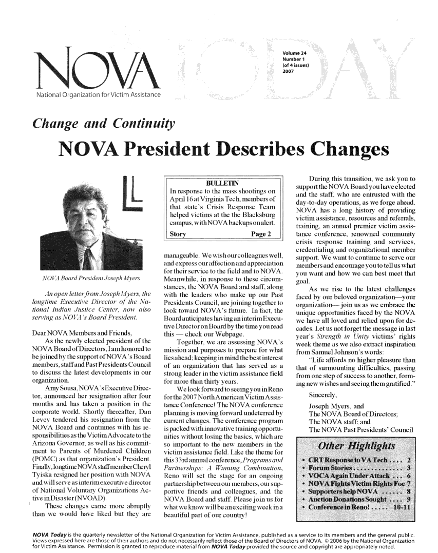 handle is hein.journals/novan2007 and id is 1 raw text is: NOVAVolume 24Number 1(of 4 isues)2007Change and Continuity        NOVA President Describes Changes    \(AI Blard   il'eedet oph\A! v    lnoop~enlluerihom !oseph \he   theklont    Lxcaive   lirato   o/ the Na-tional Inhan  Juste  (  ntr  non  alsoserving as \l  I < Hoad1PesdentDearNOVA iembes and I rends,    As the new ly elected president of theW)VA   Board   of 1)uetors,  lam honored tobe joined h\ Ille support oi NOVA' BoLdmembers  sCtall  dat Pesidt  C   un cjle'to iscs   the ltestL  develpmntsl in ouir    AiLi b l d 110  I'lk0 i  ;I010  O t0llli  III 0 1orgaiai/Jlonh    Anmy Sous. NOVAs Execoutive  l )iree-tor, announced her resignat ion after fourmonths  and has taken a position in thecorporate world  Shortll thereftle, 1)aLe ce  tendlered h1is resignation from thleNOVA Board and continues   axith his responsibilities asthe VIiti Adocate to thArizona (iovlcrnor, as well as his comillit-rnent to Parents of  1Mrered  Chluldren(P( )MLC) ais that1 oraization's President.Finaltx lotgtiincN)VA stidi nmilbert ben 1T1iska resigned her positlion a\ it1 NOV Aand wx ill serve a interineectil iectorof National Volutarail Organi/allons Ac-111e inLDisaster(NV\()AI)    These  changes came  moe   abrulptlythan a1e axould hale lied! bull t11 are            BULLETINIn response to the mass shootings onApril 16 at Virginia Tech, members ofthat state's Crisis Response Teamhelped victims at the the IBlacksburgcampus. wsith NOVA backups onalert.StoryPage 2manageable  We  ax ishlour eclges xxell,and expressourl:ffectionalnd:appreciationlor their ser11 ice to the Ield aln to NOVAMeanwhule,  in response to these circum-stances, the NOVA Board:and staff, alongwisth the leaders \1 ho mae up our PastPresidents Council, are joinung together tolook t0wad  NO)VAs   futule. In lit theHoard anticipates hil ingl: tierim tecu-trivel)irectorolioardb h imne you readthis   check oulr Wehpage.    Together, we are asseswing NOVAsmission and purposes to prepare for whatlies  head~ keeping in mnind the best interestof all orani/ation that has serid as astrol leader in the itim assist:ance fieldfor more Itan thirt years    We  loAk for ard toseemg\ ou Renofor the 2(07 NorthAmerian VictitnAsis-tance Conference! The N( )VA confeenceplailgi is   ilno i1g forward undeterred bycurrent changes. The confrrence programispackedwithinnovatlve trainingopportu-nilties a lihout losling the basics, i lhicht areso importanlt to the new mlemlbers iIn thevictlm:wistance feld  I 1k the theme forthiIs 3rdmanual conftereice, Forainsand/   'atnrhips:.    Jnm        'miain   l  uaa du   Iil lum    idmIIou.Rno   w111l set the stage for an ongolinpjudila shiphbielcullour llembcrs, our sup-portie  finends and colleagues, and the\NVA   Bard  and stall Please join uts forxxhtxe  know wilbeancilingweeki1:beautiful part of mr country    luring  thi rnit lion we :1sk von tosuppotl the NOVA  I oard y tvie electedand (the sfllf who are enirusted ith thheday-Lo-day operations. as we forge aheadN(VA has a long histort   ot providingictim  asslance, resources and referrals,training, aln annual premier victinm assis-tunce conference, renimi ned corlnnumtlcrisis respoise training and  serices,credentialing and organiz/atinl mlelmbersupport We  1a   to continue to serei ourmmbels1   nd encourage voula ttell us what1o0    11ant and how w e can best meel thatgoal.    As we   rise to the latest challengesfaced  1h our beloved rgasruation-yourorganition join usas 11e   elmbr ace theunique opportutimues faced 1 the NOVA11e lhave all loved and relied upon for de-caldes ILet us 1not foret the mnessae in lastlear' s Strengthin mult victimls' rightsweek tenme  as we also extract inspirationfrom Samel  Johnsons  words:     I ife affords no igher pleasure thanthat1 of surmounting difficulties, passingfronm one step oflsuccess toanother, fom-ing nel wishes and seeing themlgratifled.    Sincerelh,    Joseph My ers, anid    The NOVA   Board of Directors:    The NOVA   stf   and    The NOVA   Past Presidents CouncilNOVA  Todays the quarterly newsletter of the National Organization for Victim Assistance, published as a service to its members and the general publicViews expressed here are those of ther authors and do not necessarily reflect those of the Board of Directors of NOVA, 2006 by the National Organizationfor Victim Asistance. Permission is granted to reproduce material from NOVA Today provided the source and copyright are appropriately noted.