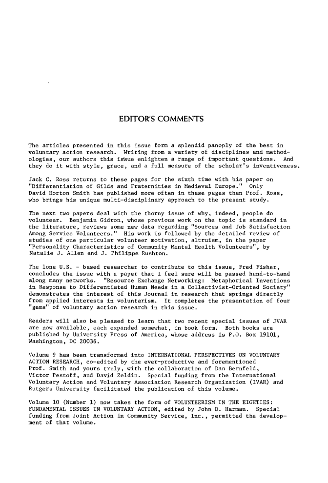 handle is hein.journals/npvolsq12 and id is 1 raw text is: 

















                           EDITOR'S   COMMENTS



The articles presented in this issue form a splendid panoply of  the best in
voluntary action research.  Writing from a variety of disciplines and method-
ologies, our authors this issue enlighten a range of important questions.   And
they do it with style, grace, and a full measure of the scholar's  inventiveness.

Jack C. Ross returns to these pages for the sixth time with his paper  on
Differentiation of Gilds and Fraternities in Medieval Europe.  Only
David Horton Smith has published more often in these pages then Prof.  Ross,
who brings his unique multi-disciplinary approach to the present  study.

The next two papers deal with the  thorny issue of why, indeed, people do
volunteer.  Benjamin Gidron, whose previous work on the topic is  standard in
the literature, reviews some new data regarding Sources and Job Satisfaction
Among Service Volunteers.  His work is followed by the detailed review  of
studies of one particular volunteer motivation, altruism, in the paper
Personality Characteristics of Community Mental Health Volunteers, by
Natalie J. Allen and J. Philippe  Rushton.

The lone U.S. - based researcher to contribute to this issue, Fred Fisher,
concludes the issue with a paper that I feel sure will be passed hand-to-hand
along many networks.  Resource Exchange Networking:  Metaphorical Inventions
in Response to Differentiated Human Needs in a Collectivist-Oriented Society
demonstrates the interest of this Journal in research that springs directly
from applied interests in voluntarism.  It completes the presentation  of four
gems of voluntary action research in this issue.

Readers will also be pleased to learn that two recent special issues of JVAR
are now available, each expanded somewhat, in book form.  Both books  are
published by University Press of America, whose address is P.O. Box  19101,
Washington, DC 20036.

Volume 9 has been transformed into INTERNATIONAL PERSPECTIVES ON VOLUNTARY
ACTION RESEARCH, co-edited by the ever-productive and forementioned
Prof. Smith and yours truly, with the collaboration of Dan Bernfeld,
Victor Pestoff, and David Zeldin.  Special funding from the International
Voluntary Action and Voluntary Association Research Organization  (IVAR) and
Rutgers University facilitated the publication of this volume.

Volume 10 (Number 1) now takes the form of VOLUNTEERISM IN THE EIGHTIES:
FUNDAMENTAL ISSUES IN VOLUNTARY ACTION, edited by John D. Harman.  Special
funding from Joint Action in Community Service, Inc., permitted the develop-
ment of that volume.


