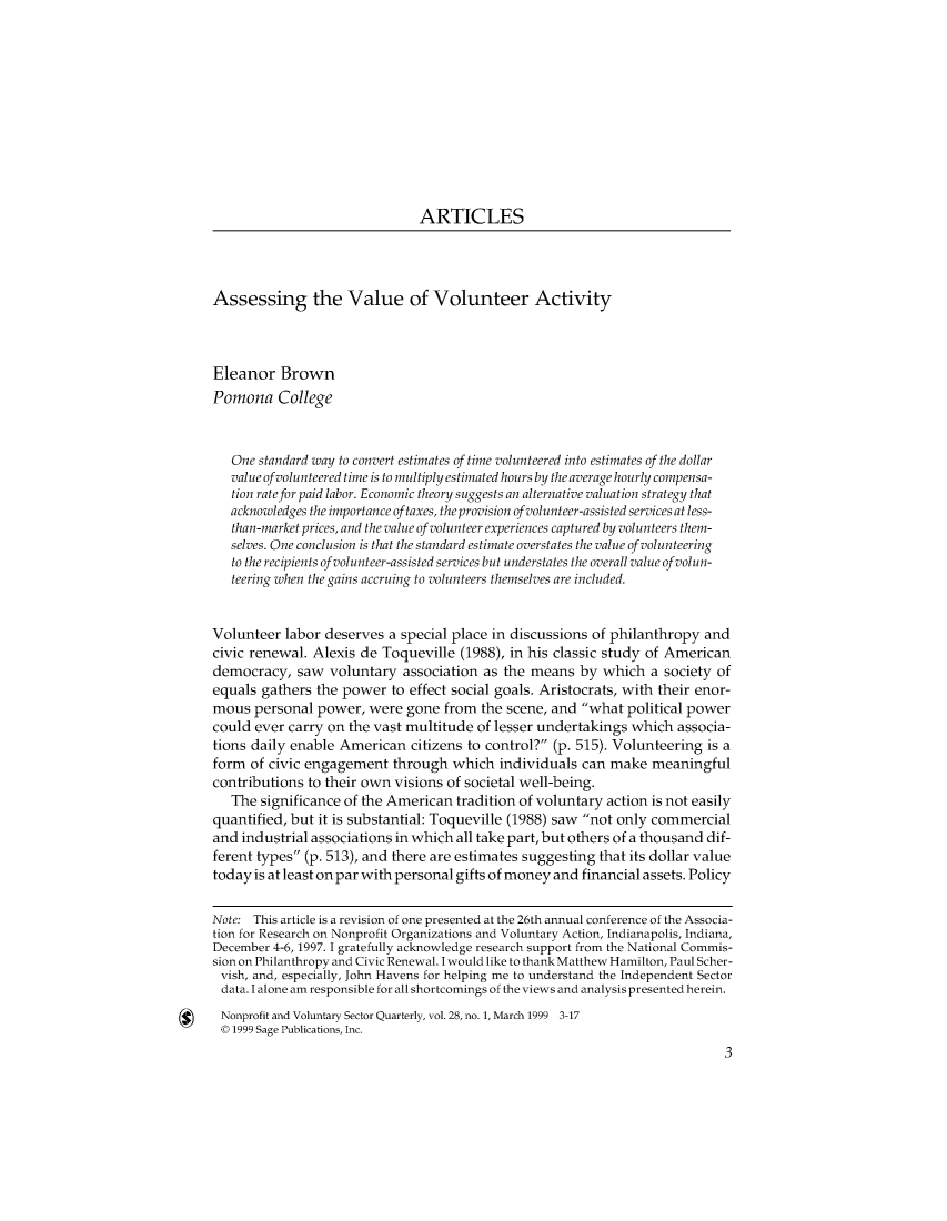 handle is hein.journals/npvolsq28 and id is 1 raw text is:                                ARTICLESAssessing the Value of Volunteer ActivityEleanor   BrownPomona College   One standard way to convert estimates of time volunteered into estimates of the dollar   value of volunteered time is to multiply estimated hours by the average hourly compensa-   tion rate for paid labor. Economic theory suggests an alternative valuation strategy that   acknowledges the importance of taxes, the provision of volunteer-assisted services at less-   than-market prices, and the value of volunteer experiences captured by volunteers them-   selves. One conclusion is that the standard estimate overstates the value of volunteering   to the recipients of volunteer-assisted services but understates the overall value of volun-   teering when the gains accruing to volunteers themselves are included.Volunteer  labor deserves  a special place in discussions of philanthropy andcivic renewal. Alexis de  Toqueville (1988), in his classic study of Americandemocracy,   saw  voluntary  association as the means  by  which  a society ofequals gathers  the power  to effect social goals. Aristocrats, with their enor-mous  personal  power,  were gone  from the scene, and what  political powercould ever carry on the vast multitude  of lesser undertakings which  associa-tions daily enable American   citizens to control? (p. 515). Volunteering is aform  of civic engagement  through  which  individuals  can make  meaningfulcontributions to their own visions of societal well-being.   The significance of the American  tradition of voluntary action is not easilyquantified, but it is substantial: Toqueville (1988) saw not only commercialand industrial associations in which all take part, but others of a thousand dif-ferent types (p. 513), and there are estimates suggesting that its dollar valuetoday is at least on par with personal gifts of money and financial assets. PolicyNote: This article is a revision of one presented at the 26th annual conference of the Associa-tion for Research on Nonprofit Organizations and Voluntary Action, Indianapolis, Indiana,December 4-6, 1997. I gratefully acknowledge research support from the National Commis-sion on Philanthropy and Civic Renewal. I would like to thank Matthew Hamilton, Paul Scher-vish, and, especially, John Havens for helping me to understand the Independent Sectordata. I alone am responsible for all shortcomings of the views and analysis presented herein.Nonprofit and Voluntary Sector Quarterly, vol. 28, no. 1, March 1999 3-17©  1999 Sage Publications, Inc.                                                                             3