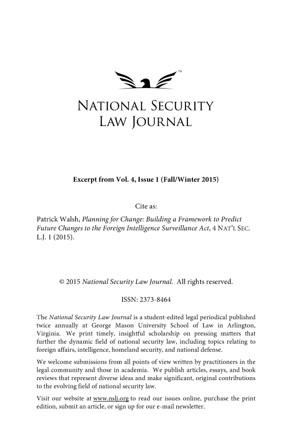 handle is hein.journals/nseclj4 and id is 1 raw text is:              NATIONAL SECURITY                    LAW JOURNAL            Excerpt from Vol. 4, Issue 1 (Fall/Winter 2015)                               Cite as:Patrick Walsh, Planning for Change: Building a Framework to PredictFuture Changes to the Foreign Intelligence Surveillance Act, 4 NAT'L SEC.L.J. 1 (2015).       © 2015 National Security Law Journal. All rights reserved.                           ISSN: 2373-8464The National Security Law Journal is a student-edited legal periodical publishedtwice annually at George Mason University School of Law in Arlington,Virginia. We print timely, insightful scholarship on pressing matters thatfurther the dynamic field of national security law, including topics relating toforeign affairs, intelligence, homeland security, and national defense.We welcome submissions from all points of view written by practitioners in thelegal community and those in academia. We publish articles, essays, and bookreviews that represent diverse ideas and make significant, original contributionsto the evolving field of national security law.Visit our website at www.nslj.org to read our issues online, purchase the printedition, submit an article, or sign up for our e-mail newsletter.