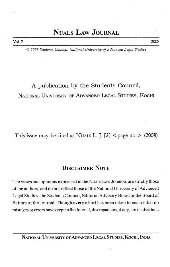 handle is hein.journals/nualsj2 and id is 1 raw text is: 





NuALs LAW JouRNAL


2008


Vol. 2


© 2008 Students Council, National University of Advanced Legal Studies


        A  publication   by  the  Students Council,

   NATIONAL  UNIVERSITY OF  ADVANCED   LEGAL  STUDIES, KOCHI







 This issue may  be cited as NUALS L. J. [2] < page no. > (2008)





                      DISCLAIMER NOTE

The views and opinions expressed in the NUALS LAW JOURNAL are strictly those
of the authors, and do not reflect those of the National University ofAdvanced
Legal Studies, the Students Council, Editorial Advisory Board or the Board of
Editors of the Journal. Though every effort has been taken to ensure that no
mistakes or errors have crept in the Journal, discrepancies, if any, are inadvertent.


NATIONAL UNIVERSITY OF ADVANCED LEGAL STUDIES, KOCHI, INDIA



