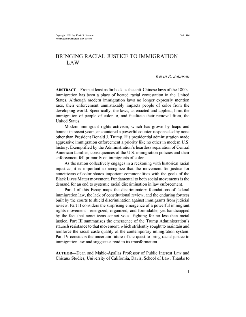 handle is hein.journals/nulro116 and id is 1 raw text is: Copyright 2021 by KevinR. Johnson                             Vol. 116Northwestern University Law ReviewBRINGING RACIAL JUSTICE TO IMMIGRATIONLAWKevin R. JohnsonABSTRACT-From at least as far back as the anti-Chinese laws of the 1800s,immigration has been a place of heated racial contestation in the UnitedStates. Although modern immigration laws no longer expressly mentionrace, their enforcement unmistakably impacts people of color from thedeveloping world. Specifically, the laws, as enacted and applied, limit theimmigration of people of color to, and facilitate their removal from, theUnited States.Modern immigrant rights activism, which has grown by leaps andbounds in recent years, encountered a powerful counter-response led by noneother than President Donald J. Trump. His presidential administration madeaggressive immigration enforcement a priority like no other in modern U.S.history. Exemplified by the Administration's heartless separation of CentralAmerican families, consequences of the U.S. immigration policies and theirenforcement fell primarily on immigrants of color.As the nation collectively engages in a reckoning with historical racialinjustice, it is important to recognize that the movement for justice fornoncitizens of color shares important commonalities with the goals of theBlack Lives Matter movement. Fundamental to both social movements is thedemand for an end to systemic racial discrimination in law enforcement.Part I of this Essay maps the discriminatory foundations of federalimmigration law, the lack of constitutional review, and the enduring fortressbuilt by the courts to shield discrimination against immigrants from judicialreview. Part II considers the surprising emergence of a powerful immigrantrights movement-energized, organized, and formidable, yet handicappedby the fact that noncitizens cannot vote-fighting for no less than racialjustice. Part III summarizes the emergence of the Trump Administration'sstaunch resistance to that movement, which stridently sought to maintain andreinforce the racial caste quality of the contemporary immigration system.Part IV considers the uncertain future of the quest to bring racial justice toimmigration law and suggests a road to its transformation.AUTHOR-Dean and Mabie-Apallas Professor of Public Interest Law andChicanx Studies, University of California, Davis, School of Law. Thanks to1