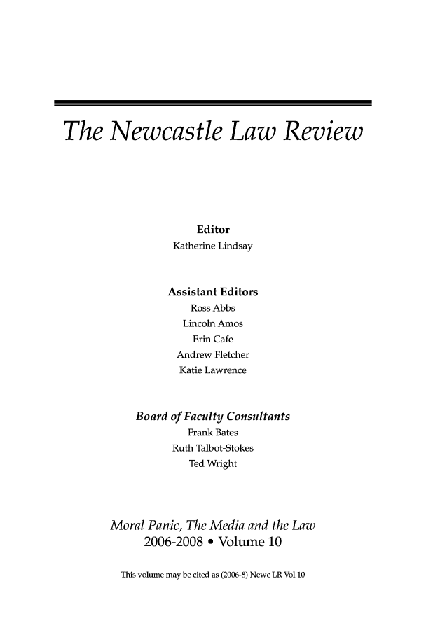 handle is hein.journals/nwclr10 and id is 1 raw text is: The Newcastle Law ReviewEditorKatherine LindsayAssistant EditorsRoss AbbsLincoln AmosErin CafeAndrew FletcherKatie LawrenceBoard of Faculty ConsultantsFrank BatesRuth Talbot-StokesTed WrightMoral Panic, The Media and the Law2006-2008 ° Volume 10This volume may be cited as (2006-8) Newc LR Vol 10