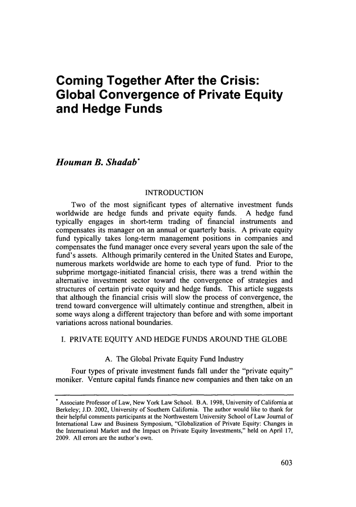 handle is hein.journals/nwjilb29 and id is 609 raw text is: Coming Together After the Crisis:
Global Convergence of Private Equity
and Hedge Funds
Houman B. Shadab*
INTRODUCTION
Two of the most significant types of alternative investment funds
worldwide are hedge funds and private equity funds. A hedge fund
typically engages in short-term trading of financial instruments and
compensates its manager on an annual or quarterly basis. A private equity
fund typically takes long-term management positions in companies and
compensates the fund manager once every several years upon the sale of the
fund's assets. Although primarily centered in the United States and Europe,
numerous markets worldwide are home to each type of fund. Prior to the
subprime mortgage-initiated financial crisis, there was a trend within the
alternative investment sector toward the convergence of strategies and
structures of certain private equity and hedge funds. This article suggests
that although the financial crisis will slow the process of convergence, the
trend toward convergence will ultimately continue and strengthen, albeit in
some ways along a different trajectory than before and with some important
variations across national boundaries.
I. PRIVATE EQUITY AND HEDGE FUNDS AROUND THE GLOBE
A. The Global Private Equity Fund Industry
Four types of private investment funds fall under the private equity
moniker. Venture capital funds finance new companies and then take on an
* Associate Professor of Law, New York Law School. B.A. 1998, University of California at
Berkeley; J.D. 2002, University of Southern California. The author would like to thank for
their helpful comments participants at the Northwestern University School of Law Journal of
International Law and Business Symposium, Globalization of Private Equity: Changes in
the International Market and the Impact on Private Equity Investments, held on April 17,
2009. All errors are the author's own.


