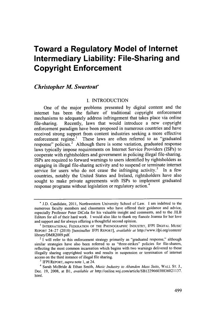 handle is hein.journals/nwjilb31 and id is 503 raw text is: Toward a Regulatory Model of InternetIntermediary Liability: File-Sharing andCopyright EnforcementChristopher M. Swartout*I. INTRODUCTIONOne of the major problems presented by digital content and theinternet has been the failure of traditional copyright enforcementmechanisms to adequately address infringement that takes place via onlinefile-sharing.   Recently, laws that would introduce a new          copyrightenforcement paradigm have been proposed in numerous countries and havereceived strong support from content industries seeking a more effectiveenforcement regime.' These laws are often referred to as graduatedresponse policies.2 Although there is some variation, graduated responselaws typically impose requirements on Internet Service Providers (ISPs) tocooperate with rightsholders and government in policing illegal file-sharing.ISPs are required to forward warnings to users identified by rightsholders asengaging in illegal file-sharing activity and to suspend or terminate internetservice for users who do not cease the infringing activity.3       In a fewcountries, notably the United States and Ireland, rightsholders have alsosought to make private agreements with ISPs to implement graduatedresponse programs without legislation or regulatory action.4* J.D. Candidate, 2011, Northwestern University School of Law. I am indebted to thenumerous faculty members and classmates who have offered their guidance and advice,especially Professor Peter DiCola for his valuable insight and comments, and to the JILBEditors for all of their hard work. I would also like to thank my fiancde Joanna for her loveand support and for always offering a thoughtful second opinion.1 INTERNATIONAL FEDERATION OF THE PHONOGRAPHIC INDUSTRY, IFPI DIGITAL MUSICREPORT 24-27 (2010) [hereinafter IFPI REPORT], available at http://www.ifpi.org/content/library/DMR2009.pdf2 I will refer to this enforcement strategy primarily as graduated response, althoughsimilar strategies have also been referred to as three-strikes policies for file-sharers,reflecting the most common incarnation which begins with two warnings delivered to thoseillegally sharing copyrighted works and results in suspension or termination of internetaccess on the third instance of illegal file sharing.3 IFPI REPORT, supra note 1, at 24.4 Sarah McBride & Ethan Smith, Music Industry to Abandon Mass Suits, WALL ST. J.,Dec. 19, 2008, at Bl, available at http://online.wsj.com/article/SBl22966038836021137.html.499