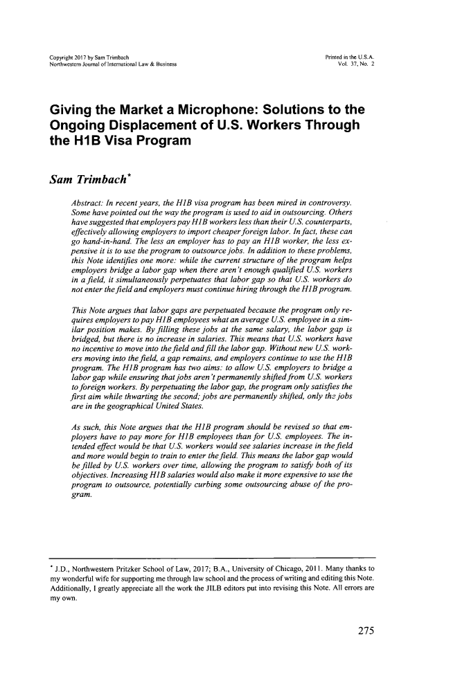 handle is hein.journals/nwjilb37 and id is 283 raw text is: 




Copyright 2017 by Sam Trimbach                                          Printed in the U.S.A.
Northwestern Journal of International Law & Business                        Vol. 37, No. 2




Giving the Market a Microphone: Solutions to the
Ongoing Displacement of U.S. Workers Through
the H1B Visa Program



Sam Trimbach*

      Abstract: In recent years, the HIB visa program has been mired in controversy.
      Some have pointed out the way the program is used to aid in outsourcing. Others
      have suggested that employers pay HIB workers less than their U.S. counterparts,
      effectively allowing employers to import cheaper foreign labor. In fact, these can
      go hand-in-hand. The less an employer has to pay an H1B worker, the less ex-
      pensive it is to use the program to outsource jobs. In addition to these problems,
      this Note identifles one more: while the current structure of the program helps
      employers bridge a labor gap when there aren't enough qualified U.S. workers
      in afield, it simultaneously perpetuates that labor gap so that U.S. workers do
      not enter the field and employers must continue hiring through the HIB program.

      This Note argues that labor gaps are perpetuated because the program only re-
      quires employers to pay HIB employees what an average U.S. employee in a sim-
      ilar position makes. By filling these jobs at the same salary, the labor gap is
      bridged, but there is no increase in salaries. This means that U.S. workers have
      no incentive to move into the field and fill the labor gap. Without new U.S. work-
      ers moving into the field, a gap remains, and employers continue to use the HIB
      program. The HIB  program  has two aims: to allow US. employers to bridge a
      labor gap while ensuring that jobs aren't permanently shifted from U.S. workers
      to foreign workers. By perpetuating the labor gap, the program only satisfies the
      first aim while thwarting the second; jobs are permanently shified, only the jobs
      are in the geographical United States.

      As such, this Note argues that the HIB program should be revised so that em-
      ployers have to pay more for H1B employees than for U.S. employees. The in-
      tended effect would be that U.S. workers would see salaries increase in the field
      and more would begin to train to enter the field. This means the labor gap would
      be filled by U.S. workers over time, allowing the program to satisfy both of its
      objectives. Increasing HIB salaries would also make it more expensive to use the
      program  to outsource, potentially curbing some outsourcing abuse of the pro-
      gram.


275


. J.D., Northwestern Pritzker School of Law, 2017; B.A., University of Chicago, 2011. Many thanks to
my wonderful wife for supporting me through law school and the process of writing and editing this Note.
Additionally, I greatly appreciate all the work the JILB editors put into revising this Note. All errors are
my own.


