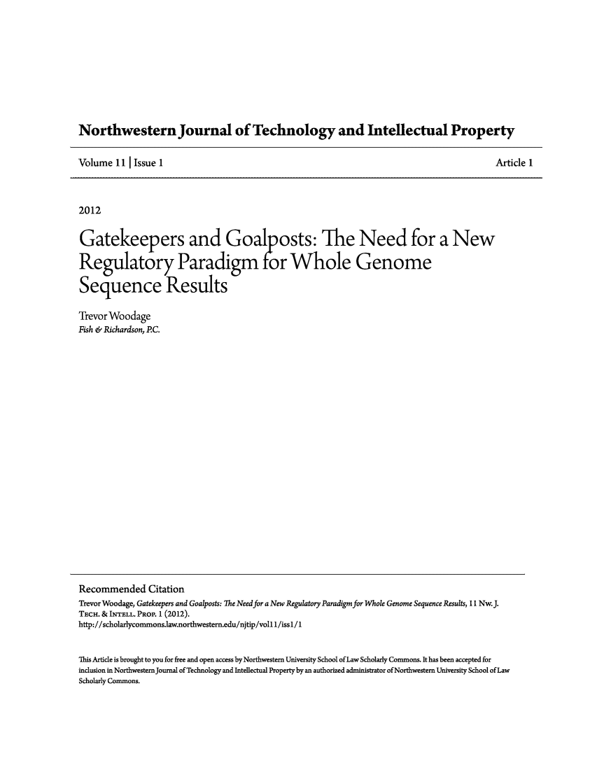 handle is hein.journals/nwteintp11 and id is 1 raw text is: ï»¿Northwestern Journal of Technology and Intellectual PropertyArticle 1Volume 11 I Issue 12012Gatekeepers and Goal posts: The Need for a NewRegulatory Paradigm for Whole GenomeSequence ResultsTrevor WoodageFish & Richardson, P.C.Recommended CitationTrevor Woodage, Gatekeepers and Goalposts: The Need for a New Regulatory Paradigm for Whole Genome Sequence Results, 11 Nw.J.TECH. & INTELL. PROP. 1 (2012).http://scholarlycommons.1aw.northwestern.edu/njtip/voll 1/issl/1This Article is brought to you for free and open access by Northwestern University School of Law Scholarly Commons. It has been accepted forinclusion in NorthwesternJournal of Technology and Intellectual Property by an authorized administrator of Northwestern University School of LawScholarly Commons.