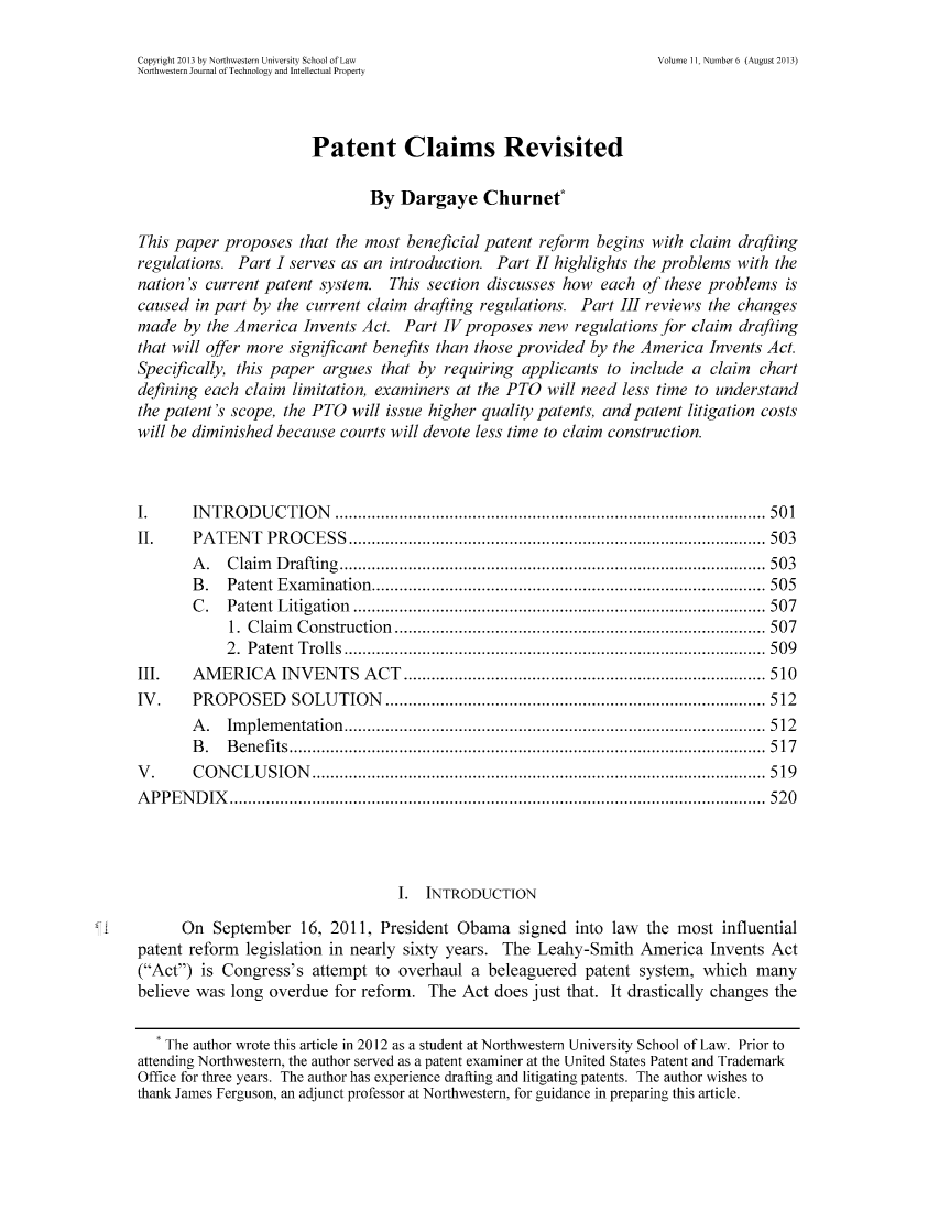 handle is hein.journals/nwteintp11 and id is 545 raw text is: ï»¿Copyright 2013 by Northwestern University School of Law             Volume 11, Number 6 (August 2013)
Northwestern Journal of Technology and Intellectual Property
Patent Claims Revisited
By Dargaye Churnet*
This paper proposes that the most beneficial patent reform begins with claim drafting
regulations. Part I serves as an introduction. Part II highlights the problems with the
nation's current patent system. This section discusses how each of these problems is
caused in part by the current claim drafting regulations. Part III reviews the changes
made by the America Invents Act. Part IV proposes new regulations for claim drafting
that will offer more significant benefits than those provided by the America Invents Act.
Specifically, this paper argues that by requiring applicants to include a claim chart
defining each claim limitation, examiners at the PTO will need less time to understand
the patent's scope, the PTO will issue higher quality patents, and patent litigation costs
will be diminished because courts will devote less time to claim construction.
I.     INTRODUCTION                  ............................................. 501
II.    PATENT PROCESS                 ............................................ 503
A. Claim Drafting             .............................................. 503
B. Patent Examination....................................... 505
C. Patent Litigation            ...................................     ..... 507
1. Claim Construction         .................................... 507
2. Patent Trolls................................                 ....... 509
III.   AMERICA INVENTS ACT              ..........................      ........... 510
IV.    PROPOSED SOLUTION                 ..................................... 512
A. Implementation....................................                  ...... 512
B. Benefits              .............................................. .... 517
V.     CONCLUSION                  .......................................     ..... 519
APPENDIX                     .................................................  ... 520
I. INTRODUCTION
On September 16, 2011, President Obama signed into law the most influential
patent reform legislation in nearly sixty years. The Leahy-Smith America Invents Act
(Act) is Congress's attempt to overhaul a beleaguered patent system, which many
believe was long overdue for reform. The Act does just that. It drastically changes the
The author wrote this article in 2012 as a student at Northwestern University School of Law. Prior to
attending Northwestern, the author served as a patent examiner at the United States Patent and Trademark
Office for three years. The author has experience drafting and litigating patents. The author wishes to
thank James Ferguson, an adjunct professor at Northwestern, for guidance in preparing this article.


