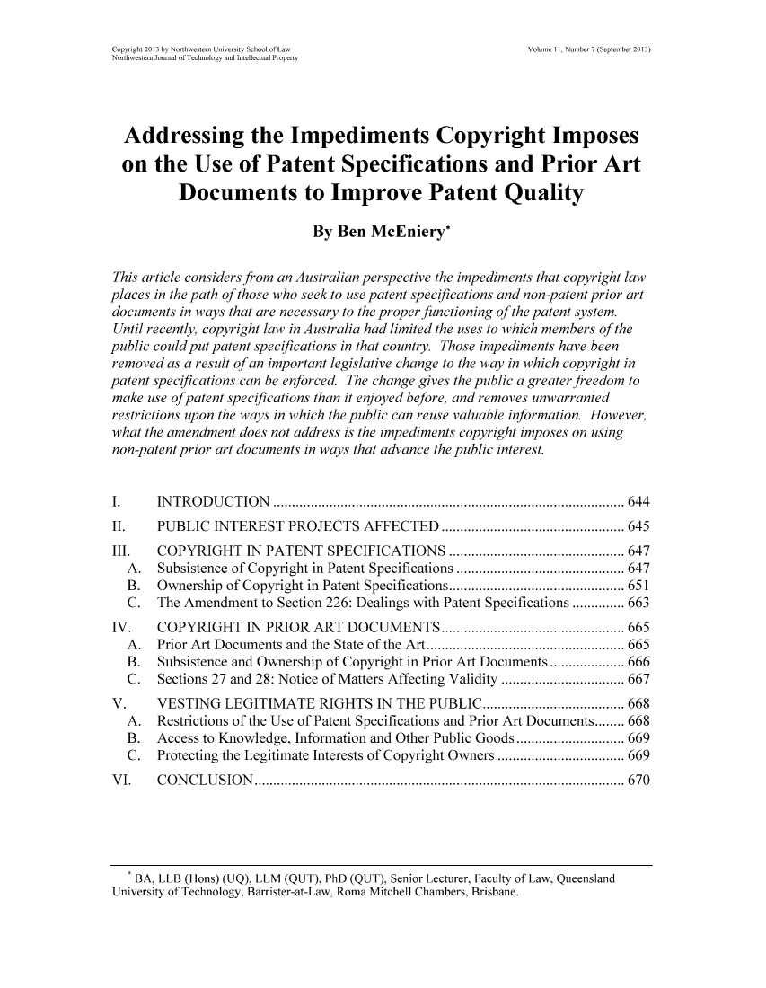 handle is hein.journals/nwteintp11 and id is 697 raw text is: Copyright 2013 by Northwestern University School of Law Volume 11, Number 7 (September 2013)
Northwestern Journal of Technology and Intellectual Property
Addressing the Impediments Copyright Imposes
on the Use of Patent Specifications and Prior Art
Documents to Improve Patent Quality
By Ben McEniery*
This article considers from an Australian perspective the impediments that copyright law
places in the path of those who seek to use patent specifications and non-patent prior art
documents in ways that are necessary to the proper functioning of the patent system.
Until recently, copyright law in Australia had limited the uses to which members of the
public could put patent specifications in that country. Those impediments have been
removed as a result of an important legislative change to the way in which copyright in
patent specifications can be enforced. The change gives the public a greater freedom to
make use ofpatent specifications than it enjoyed before, and removes unwarranted
restrictions upon the ways in which the public can reuse valuable information. However,
what the amendment does not address is the impediments copyright imposes on using
non-patent prior art documents in ways that advance the public interest.
I. INTRODUCTION .................................... ...... 644
II. PUBLIC INTEREST PROJECTS AFFECTED ...................... 645
III. COPYRIGHT IN PATENT SPECIFICATIONS ............... ...... 647
A. Subsistence of Copyright in Patent Specifications ............... ..... 647
B. Ownership of Copyright in Patent Specifications................ ...... 651
C. The Amendment to Section 226: Dealings with Patent Specifications .............. 663
IV. COPYRIGHT IN PRIOR ART DOCUMENTS ............... ....... 665
A. Prior Art Documents and the State of the Art............ ..... ....... 665
B. Subsistence and Ownership of Copyright in Prior Art Documents ... ...... 666
C. Sections 27 and 28: Notice of Matters Affecting Validity ............... 667
V. VESTING LEGITIMATE RIGHTS IN THE PUBLIC.......... ........ 668
A. Restrictions of the Use of Patent Specifications and Prior Art Documents........ 668
B. Access to Knowledge, Information and Other Public Goods ....... ......... 669
C. Protecting the Legitimate Interests of Copyright Owners ............... 669
VI. CONCLUSION ............................................ 670
BA, LLB (Hons) (UQ), LLM (QUT), PhD (QUT), Senior Lecturer, Faculty of Law, Queensland
University of Technology, Barrister-at-Law, Roma Mitchell Chambers, Brisbane.