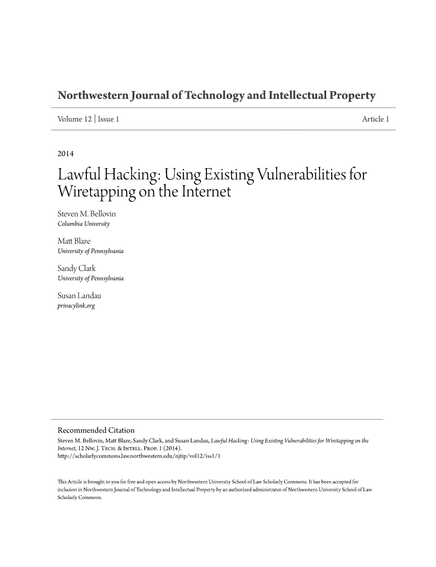 handle is hein.journals/nwteintp12 and id is 1 raw text is: Northwestern Journal of Technology and Intellectual PropertyVolume 12 1 Issue I                                                                           Article 12014Lawful Hacking: Using Existing Vulnerabilities forWiretapping on the InternetSteven M. BellovinColumbia UniversityMatt BlazeUniversity of PennsylvaniaSandy ClarkUniversity of PennsylvaniaSusan Landauprivacylink.orgRecommended CitationSteven M. Bellovin, Matt Blaze, Sandy Clark, and Susan Landau, Lawful Hacking: Using Existing Vulnerabilitiesfor Wiretapping on theInternet, 12 Nw.J. TECH. & INTELL. PROP. 1 (2014).http://scholarlycommons.law.northwestern.edu/njtip/vol12/issl / 1This Article is brought to you for free and open access by Northwestern University School of Law Scholarly Commons. It has been accepted forinclusion in Northwestern Journal of Technology and Intellectual Property by an authorized administrator of Northwestern University School of LawScholarly Commons.
