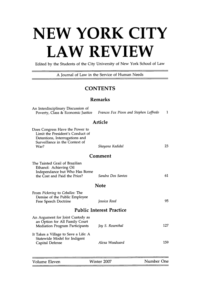 handle is hein.journals/nyclr11 and id is 1 raw text is: NEW YORK CITYLAW REVIEWEdited by the Students of the City University of New York School of LawA Journal of Law in the Service of Human NeedsCONTENTSRemarksAn Interdisciplinary Discussion ofPoverty, Class & Economic Justice    Frances Fox Piven and Stephen LoffredoArticleDoes Congress Have the Power toLimit the President's Conduct ofDetentions, Interrogations andSurveillance in the Context ofWar?Shayana KadidalCommentThe Tainted Grail of BrazilianEthanol: Achieving OilIndependance but Who Has Bornethe Cost and Paid the Price?From Pickering to Ceballos: TheDemise of the Public EmployeeFree Speech DoctrinePublic Interest PracticeAn Argument for Joint Custody asan Option for All Family CourtMediation Program ParticipantsIt Takes a Village to Save a Life: AStatewide Model for IndigentCapital DefenseJoy S. RosenthalAlexa WoodwardVolume Eleven              Winter 2007                Number OneSandra Dos SantosNoteJessica Reed
