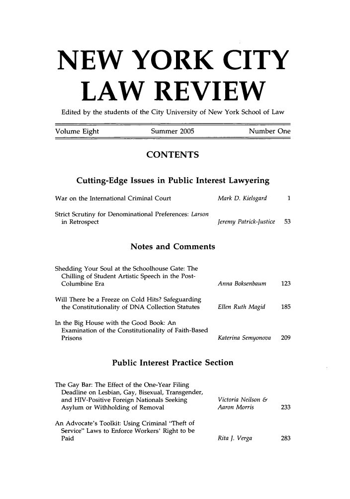 handle is hein.journals/nyclr8 and id is 1 raw text is: NEW YORK CITYLAW REVIEWEdited by the students of the City University of New York School of LawVolume Eight       Summer 2005         Number OneCONTENTSCutting-Edge Issues in Public Interest LawyeringWar on the International Criminal CourtStrict Scrutiny for Denominational Preferences: Larsonin RetrospectMark D. KielsgardJeremy Patrick-JusticeNotes and CommentsShedding Your Soul at the Schoolhouse Gate: TheChilling of Student Artistic Speech in the Post-Columbine EraWill There be a Freeze on Cold Hits? Safeguardingthe Constitutionality of DNA Collection StatutesIn the Big House with the Good Book: AnExamination of the Constitutionality of Faith-BasedPrisonsAnna BoksenbaumEllen Ruth MagidKaterina SemyonovaPublic Interest Practice SectionThe Gay Bar: The Effect of the One-Year FilingDeadline on Lesbian, Gay, Bisexual, Transgender,and HIV-Positive Foreign Nationals SeekingAsylum or Withholding of RemovalAn Advocate's Toolkit: Using Criminal 'Theft ofService Laws to Enforce Workers' Right to bePaidVictoria Neilson &Aaron MorrisRita J. Verga         283