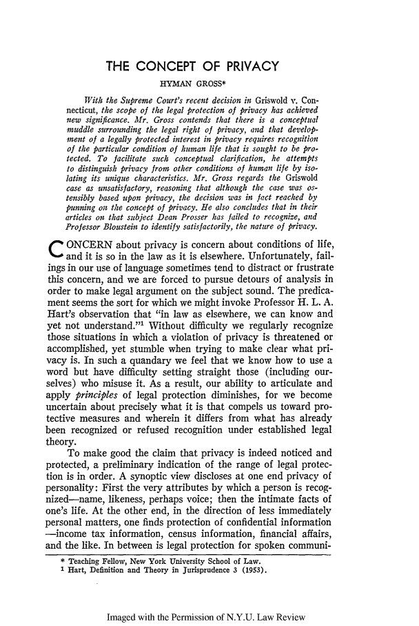 handle is hein.journals/nylr42 and id is 64 raw text is: THE CONCEPT OF PRIVACY
HYMAN GROSS*
With the Supreme Court's recent decision in Griswold v. Con-
necticut, the scope of the legal protection of privacy has achieved
new significance. Mr. Gross contends that there is a conceptual
muddle surrounding the legal right of privacy, and that develop-
ment of a legally protected interest in privacy requires recognition
of the particular condition of human life that is sought to be pro-
tected. To facilitate such conceptual clarification, he attempts
to distinguish privacy from other conditions of human life by iso-
lating its unique characteristics. Mr. Gross regards the Griswold
case as unsatisfactory, reasoning that although the case was os-
tensibly based upon privacy, the decision was in fact reached by
punning on the concept of privacy. He also concludes that in their
articles on that subject Dean Prosser has failed to recognize, and
Professor Bloustein to identify satisfactorily, the nature of privacy.
C ONCERN about privacy is concern about conditions of life,
and it is so in the law as it is elsewhere. Unfortunately, fail-
ings in our use of language sometimes tend to distract or frustrate
this concern, and we are forced to pursue detours of analysis in
order to make legal argument on the subject sound. The predica-
ment seems the sort for which we might invoke Professor H. L. A.
Hart's observation that in law as elsewhere, we can know and
yet not understand.1 Without difficulty we regularly recognize
those situations in which a violation of privacy is threatened or
accomplished, yet stumble when trying to make clear what pri-
vacy is. In such a quandary we feel that we know how to use a
word but have difficulty setting straight those (including our-
selves) who misuse it. As a result, our ability to articulate and
apply principles of legal protection diminishes, for we become
uncertain about precisely what it is that compels us toward pro-
tective measures and wherein it differs from what has already
been recognized or refused recognition under established legal
theory.
To make good the claim that privacy is indeed noticed and
protected, a preliminary indication of the range of legal protec-
tion is in order. A synoptic view discloses at one end privacy of
personality: First the very attributes by which a person is recog-
nized-name, likeness, perhaps voice; then the intimate facts of
one's life. At the other end, in the direction of less immediately
personal matters, one finds protection of confidential information
-income tax information, census information, financial affairs,
and the like. In between is legal protection for spoken communi-
*Teaching Fellow, New York University School of Law.
1 Hart, Definition and Theory in Jurisprudence 3 (1953).

Imaged with the Permission of N.Y.U. Law Review


