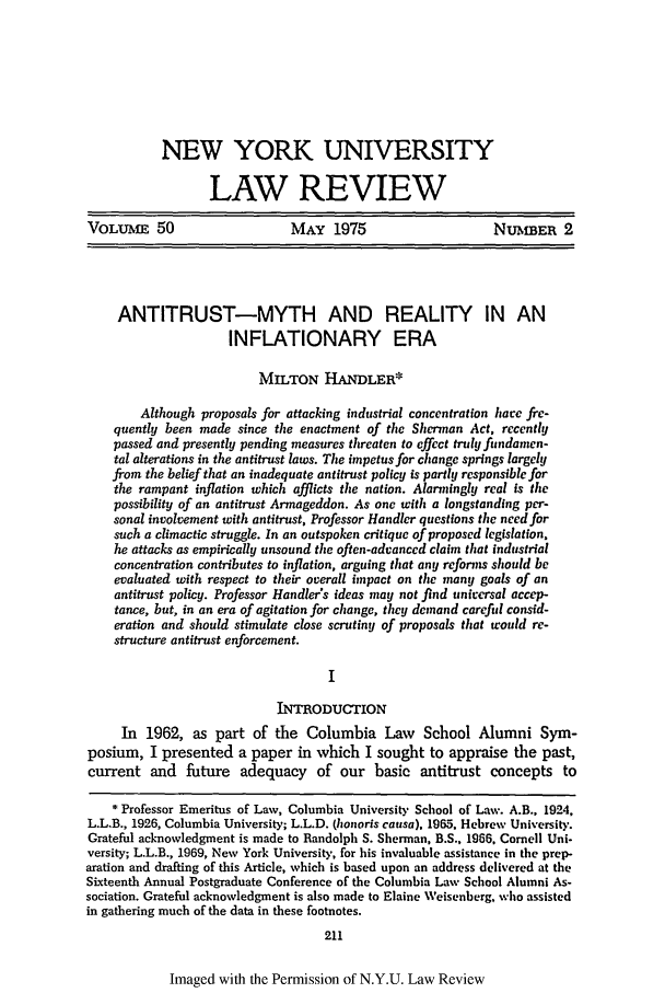 handle is hein.journals/nylr50 and id is 235 raw text is: NEW YORK UNIVERSITYLAW REVIEWVOLUME 50                     MAY 1975                     NUmBER 2ANTITRUST-MYTH AND REALITY IN ANINFLATIONARY ERAMILTON HANDLER*Although proposals for attacking industrial concentration hare fre-quently been made since the enactment of the Sherman Act, recentlypassed and presently pending measures threaten to effect truly findamen-tal alterations in the antitrust laws. The impetus for change springs largelyfrom the belief that an inadequate antitrust policy is partly responsible forthe rampant inflation which afflicts the nation. Alarmingly real is thepossibility of an antitrust Armageddon. As one with a longstanding per-sonal involvement with antitrust, Professor Handler questions the need forsuch a climactic struggle. In an outspoken critique of proposed legislation.he attacks as empirically unsound the often-advanccd claim that industrialconcentration contributes to inflation, arguing that any reforms should beevaluated with respect to their overall impact on the many goals of anantitrust policy. Professor Handler's ideas may not find universal accep-tance, but, in an era of agitation for change, they demand careful consid-eration and should stimulate close scrutiny of proposals that would re-structure antitrust enforcement.INTRODUCTIONIn 1962, as part of the Columbia Law        School Alumni Sym-posium, I presented a paper in which I sought to appraise the past,current and future adequacy of our basic antitrust concepts to* Professor Emeritus of Law, Columbia University School of Law. A.B., 1924,L.L.B., 1926, Columbia University; L.L.D. (honoris causa), 1965, Hebrew University.Grateful acknowledgment is made to Randolph S. Sherman, B.S., 1966, Cornell Uni-versity; L.L.B., 1969, New York University, for his invaluable assistance in the prep-aration and drafting of this Article, which is based upon an address delivered at theSixteenth Annual Postgraduate Conference of the Columbia Law School Alumni As-sociation. Grateful acknowledgment is also made to Elaine Weisenberg, who assistedin gathering much of the data in these footnotes.211Imaged with the Permission of N.Y.U. Law Review