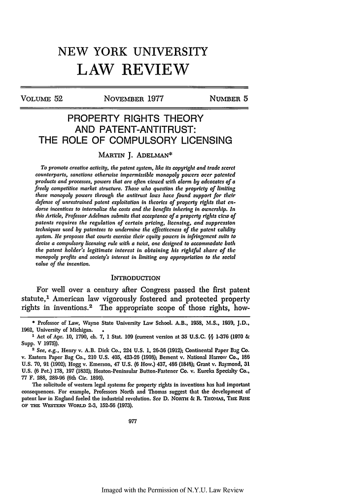 handle is hein.journals/nylr52 and id is 1001 raw text is: NEW YORK UNIVERSITYLAW REVIEWVOLUME 52                     NOVEMBER 1977                         NUMBER 5PROPERTY RIGHTS THEORYAND PATENT-ANTITRUST:THE ROLE OF COMPULSORY LICENSINGMARTIN J. ADELMAN*To promote creative activity, the patent system, like its copy right and trade secretcounterparts, sanctions otherwise impermissible monopoly powers orer patentedproducts and processes, powers that are often viewed with alarm by advocates of afreely competitive market structure. Those who question the propriety of limitingthese monopoly powers through the antitrust laws hare found support for theirdefense of unrestrained patent exploitation in theories of property rights that en-dorse incentives to internalize the costs and the benefits inhering in ownership. Inthis Article, Professor Adelman submits that acceptance of a property rights new ofpatents requires the regulation of certain pricing, licensing, and suppressiontechniques used by patentees to undermine the effectiveness of the patent raliditysystem. He proposes that courts exercise their equity powers in infringenent suits todevise a compulsory licensing rule with a twist, one designed to accommodate boththe patent holder's legitimate interest in obtaining his rightful share of themonopoly profits and society's interest in limiting any appropriation to the socialvalue of the invention.INTRODUCTIONFor well over a century after Congress passed the first patentstatute,' American law       vigorously fostered and protected propertyrights in inventions.2 The appropriate scope of those rights, how-* Professor of Law, Wayne State University Law School. A.B., 1958, M.S.. 1959, J.D.,1962, University of Michigan.  .I Act of Apr. 10, 1790, ch. 7, 1 Stat. 109 (current version at 35 U.S.C. §§ 1-376 (1970Supp. V 1975)).2 See, e.g., Henry v. A.B. Dick Co., 224 U.S. 1, 26-36 (1912); Continental Paper Bag Co.v. Eastern Paper Bag Co., 210 U.S. 405, 423-26 (1908); Bement v. National Harrow Co., 186U.S. 70, 91 (1902); Hogg v. Emerson, 47 U.S. (6 How.) 437, 486 (1848); Grant v. Raymond, 31U.S. (6 Pet.) 178, 197 (1832); Heaton-Peninsular Button-Fastener Co. v. Eureka Specialty Co.,77 F. 288, 289-96 (6th Cir. 1896).The solicitude of western legal systems for property rights in inventions has had importantconsequences. For example, Professors North and Thomas suggest that the development ofpatent law in England fueled the industrial revolution. See D. NoRTH & R. TlioMtAs, THE RiSEOF THE WESTERN WoRLD 2-3, 152-56 (1973).977Imaged with the Permission of N.Y.U. Law Review