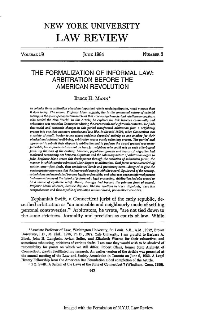 handle is hein.journals/nylr59 and id is 457 raw text is: NEW YORK UNIVERSITY
LAW REVIEW

VOLUME 59                             JUNE 1984                            NuvmB      3
THE FORMALIZATION OF INFORMAL LAW:
ARBITRATION BEFORE THE
AMERICAN REVOLUTION
BRUCE H. MANN*
In colonial times arbitration played an important role in reso cing disputes, muds more co than
it does today. The reason, Professor Mann suggests, ies in the communal nature of colonial
society, in the spirit of cooperation and trust that nccsarily dwracttrked relations among those
who settled the New World. In this Article, he aplore the link between community and
arbitration as it existed in Connecticut during thesevententh and eighteenth centuries. lcfilnds
thatsocial and economic changes in this period transformed arbitration from a neighbody
process into one that was more coercive and law-like. In the mtd-160Os, when Connecticut was
a society of small, insular towns whose residents depended cntirdy on one another for their
physical and spiritual well-being, arbitration was a purely voluntary proccs. The partes oral
agreement to submit their dispute to arbitration and to perform the award granted was unen-
forceable, but enforcement was not an issue for neiglhoors who could rely on cods otherir good
faith. By the turn of the century, however, population growth and Increased migration had
weakened community ties between disputants and the voluntary nature of arbitration began to
Jade. Professor Mann traces this development through the erolution of submLiion forms, the
manner in which parties submitted their dispute to arbitration. Oral forms were succeded by
written ones-first deeds, then conditioned bonds and promissory notes-designed to gice the
partiesgreater assurance that the loser would comply with the award. By the end of thecentury,
submissions and awards had become legally enforceable, and what was once an Informal procen
had assumed many of the technical featurs of a legal proceeding. Arbitration had also ceased to
be a source of equitable relief. Money damages had become the primary form of award,
Professor Mann observes, because disputes, like the rdations between disputants, were lea
comprehensive and thus capable of resolution without broad, personalized remedies.
Zephaniah Swift, a Connecticut jurist of the early republic, de-
scribed arbitration as an amicable and neighbourly mode of settling
personal controversies.' Arbitrators, he wrote, are not tied down to
the same strictness, formality and precision as courts of law. While
*Associate Professor of Law, Washington University, St. Louis. A.B., A.M., 1972, Brown
University; J.D., M. Phil., 1975, Ph.D., 1977, Yale University. I am grateful to Barbara A.
Black, John H. Langbein, Aviam Softer, and Elizabeth Warren for their exhaustive, and
sometimes exhausting, criticisms of various drafts. I am sure they would wish to be absolved of
responsibility for points on which we still differ. Robert Claus, former State Archivist of
Connecticut, greatly facilitated my research. An earlier version of the Article was presented at
the annual meeting of the Law and Society Association in Toronto on June 6, 1982. A Legal
History Fellowship from the American Bar Foundation aided completion of the Article.
1 2 Z. Swift, A System of the Laws of the State of Connecticut 7 (Windham, Conn. 1798).
443

Imaged with the Permission of N.Y.U. Law Review


