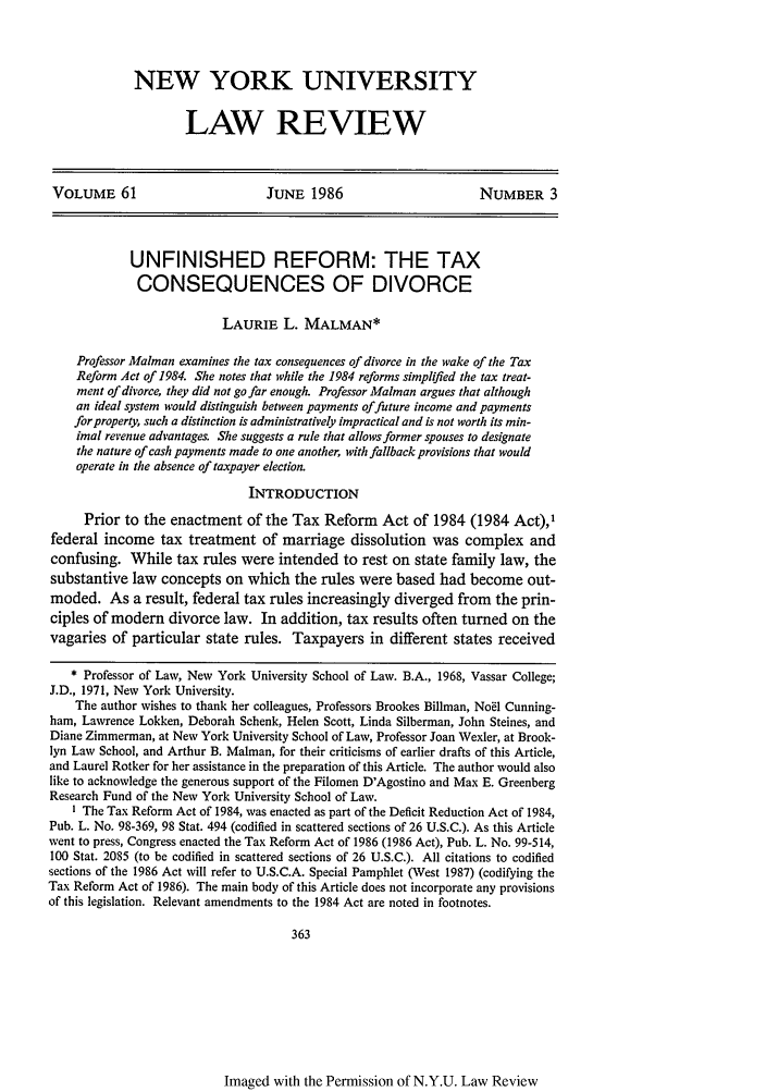 handle is hein.journals/nylr61 and id is 377 raw text is: NEW YORK UNIVERSITYLAW REVIEWVOLUME 61                          JUNE 1986                         NUMBER 3UNFINISHED REFORM: THE TAXCONSEQUENCES OF DIVORCELAURIE L. MALMAN*Professor Malman examines the tax consequences of divorce in the wake of the TaxReform Act of 1984. She notes that while the 1984 reforms simplified the tax treat-ment of divorce, they did not go far enough. Professor Malman argues that althoughan ideal system would distinguish between payments of future income and paymentsfor property, such a distinction is administratively impractical and is not worth its min-imal revenue advantages. She suggests a rule that allows former spouses to designatethe nature of cash payments made to one another, with fallback provisions that wouldoperate in the absence of taxpayer election.INTRODUCTIONPrior to the enactment of the Tax Reform Act of 1984 (1984 Act),1federal income tax treatment of marriage dissolution was complex andconfusing. While tax rules were intended to rest on state family law, thesubstantive law concepts on which the rules were based had become out-moded. As a result, federal tax rules increasingly diverged from the prin-ciples of modem divorce law. In addition, tax results often turned on thevagaries of particular state rules. Taxpayers in different states received* Professor of Law, New York University School of Law. B.A., 1968, Vassar College;J.D., 1971, New York University.The author wishes to thank her colleagues, Professors Brookes Billman, Noel Cunning-ham, Lawrence Lokken, Deborah Schenk, Helen Scott, Linda Silberman, John Steines, andDiane Zimmerman, at New York University School of Law, Professor Joan Wexler, at Brook-lyn Law School, and Arthur B. Malnan, for their criticisms of earlier drafts of this Article,and Laurel Rotker for her assistance in the preparation of this Article. The author would alsolike to acknowledge the generous support of the Filomen D'Agostino and Max E. GreenbergResearch Fund of the New York University School of Law.I The Tax Reform Act of 1984, was enacted as part of the Deficit Reduction Act of 1984,Pub. L. No. 98-369, 98 Stat. 494 (codified in scattered sections of 26 U.S.C.). As this Articlewent to press, Congress enacted the Tax Reform Act of 1986 (1986 Act), Pub. L. No. 99-514,100 Stat. 2085 (to be codified in scattered sections of 26 U.S.C.). All citations to codifiedsections of the 1986 Act will refer to U.S.C.A. Special Pamphlet (West 1987) (codifying theTax Reform Act of 1986). The main body of this Article does not incorporate any provisionsof this legislation. Relevant amendments to the 1984 Act are noted in footnotes.363Imaged with the Permission of N.Y.U. Law Review