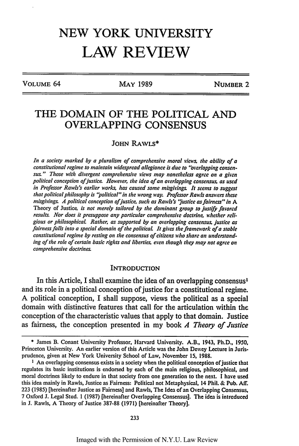 handle is hein.journals/nylr64 and id is 247 raw text is: NEW YORK UNIVERSITYLAW REVIEWVOLUME 64                          MAY 1989                          NUMBER 2THE DOMAIN OF THE POLITICAL ANDOVERLAPPING CONSENSUSJOHN RAwLS*In a society marked by a pluralism of comprehensive moral views the ability of aconstitutional regime to maintain widespread allegiance is due to overlapping consen-sus. Those with divergent comprehensive views may nonetheless agree on a givenpolitical conception ofjustice. However, the idea of an overlapping consen=su  as usedin Professor Rawls!s earlier works, has caused some misgivngs. It seems to suggestthat political philosophy is ' political in the wrong way. Professor Rawls answers thesemisgivings. A political conception ofjustice, such as Rawls's 'yustice as fairness in ATheory of Justice is not merely tailored by the dominant group to justify favoredresults Nor does it presuppose any particular comprehensive doctrine. whether reli-gious or philosophical Rather, as supported by an overlapping consensus, justice asfairness falls into a special domain of the politicaL It gives the framework of a stableconstitutional regime by resting on the consensus of citizens who share an understand-ing of the role of certain basic rights and liberties, even though they may not agree oncomprehensive doctrines.INTRODUCTIONIn this Article, I shall examine the idea of an overlapping consensus'and its role in a political conception of justice for a constitutional regime.A political conception, I shall suppose, views the political as a specialdomain with distinctive features that call for the articulation within theconception of the characteristic values that apply to that domain. Justiceas fairness, the conception presented in my book A Theory of Justice* James B. Conant University Professor, Harvard University. A.B., 1943, Ph.D., 1950,Princeton University. An earlier version of this Article was the John Dewey Lecture in Juris-prudence, given at New York University School of Law, November 15, 1988.1 An overlapping consensus exists in a society when the political conception ofjustice thatregulates its basic institutions is endorsed by each of the main religious, philosophical, andmoral doctrines likely to endure in that society from one generation to the next. I have usedthis idea mainly in Rawis, Justice as Fairness: Political not Metaphysical, 14 Phil. & Pub. Af.223 (1985) [hereinafter Justice as Fairness] and Rawls, The Idea of an Overlapping Consensus,7 Oxford J. Legal Stud. 1 (1987) [hereinafter Overlapping Consensus]. The idea is introducedin J. Rawls, A Theory of Justice 387-88 (1971) [hereinafter Theory].233Imaged with the Permission of N.Y.U. Law Review