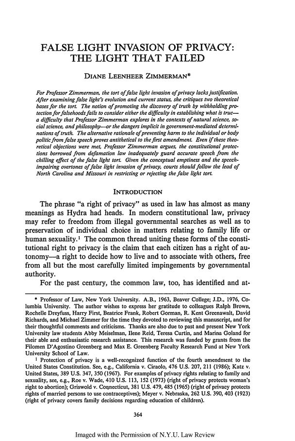 handle is hein.journals/nylr64 and id is 378 raw text is: FALSE LIGHT INVASION OF PRIVACY:THE LIGHT THAT FAILEDDIANE LEENHEER ZIMMERMAN*For Professor Zimmerman, the tort offalse light invasion ofprivacy lacks justification.After examining false light's evolution and current status, she critiques two theoreticalbases for the tort. The notion of promoting the discovery of truth by withholding pro-tection for falsehoods fails to consider either the difficulty in establishing what is true-a difficulty that Professor Zimmerman explores in the contexts of natural science, so-cial science, and philosophy-or the dangers implicit in government-mediated determi-nations of truth. The alternative rationale ofpreventing harm to the individual or bodypolitic from false speech proves antithetical to the first amendment. Even if these theo-retical objections were met, Professor Zimmerman argues, the constitutional protec-tions borrowed from defamation law inadequately guard accurate speech from thechilling effect of the false light tort. Given the conceptual emptiness and the speech-impairing overtones offalse light invasion of privacy, courts shouldfollow the lead ofNorth Carolina and Missouri in restricting or rejecting the false light tort.INTRODUCTIONThe phrase a right of privacy as used in law has almost as manymeanings as Hydra had heads. In modem constitutional law, privacymay refer to freedom from illegal governmental searches as well as topreservation of individual choice in matters relating to family life orhuman sexuality. I The common thread uniting these forms of the consti-tutional right to privacy is the claim that each citizen has a right of au-tonomy-a right to decide how to live and to associate with others, freefrom all but the most carefully limited impingements by governmentalauthority.For the past century, the common law, too, has identified and at-* Professor of Law, New York University. A.B., 1963, Beaver College; J.D., 1976, Co-lumbia University. The author wishes to express her gratitude to colleagues Ralph Brown,Rochelle Dreyfuss, Harry First, Beatrice Frank, Robert Gorman, R. Kent Greenawalt, DavidRichards, and Michael Zimmer for the time they devoted to reviewing this manuscript, and fortheir thoughtful comments and criticisms. Thanks are also due to past and present New YorkUniversity law students Abby Meiselman, Ilene Reid, Teresa Curtin, and Marina Goland fortheir able and enthusiastic research assistance. This research was funded by grants from theFilomen D'Agostino Greenberg and Max E. Greenberg Faculty Research Fund at New YorkUniversity School of Law.I Protection of privacy is a well-recognized function of the fourth amendment to theUnited States Constitution. See, e.g., California v. Ciraolo, 476 U.S. 207, 211 (1986); Katz v.United States, 389 U.S. 347, 350 (1967). For examples of privacy rights relating to family andsexuality, see, e.g., Roe v. Wade, 410 U.S. 113, 152 (1973) (right of privacy protects woman'sright to abortion); Griswold v. Coilnecticut, 381 U.S. 479, 485 (1965) (right of privacy protectsrights of married persons to use contraceptives); Meyer v. Nebraska, 262 U.S. 390, 403 (1923)(right of privacy covers family decisions regarding education of children).364Imaged with the Permission of N.Y.U. Law Review