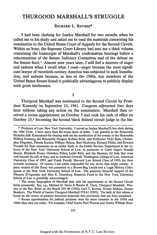 handle is hein.journals/nylr68 and id is 255 raw text is: THURGOOD MARSHALL'S STRUGGLE
RICHARD L. REvEsz*
I had been clerking for Justice Marshall for two months when he
called me to his study and asked me to read the materials concerning his
nomination to the United States Court of Appeals for the Second Circuit.
Within an hour, the Supreme Court Library had sent me a thick volume
containing the transcripts of Marshall's confirmation hearings before a
subcommittee of the Senate Judiciary Committee and of the debate on
the Senate floor.' Almost nine years later, I still feel a mixture of anger
and sadness when I recall what I read-anger because the most signifi-
cant lawyer of twentieth-century America was subjected to such humilia-
tion, and sadness because, as late as the 1960s, key members of the
United States Senate found it politically advantageous to publicly display
such gross intolerance.
Thurgood Marshall was nominated to the Second Circuit by Presi-
dent Kennedy on September 23, 1961. Congress adjourned four days
later without taking any action on the nomination. Marshall then re-
ceived a recess appointment on October 5 and took his oath of office on
October 23,2 becoming the second black federal circuit judge in the his-
* Professor of Law, New York University. I served as Justice Marshall's law clerk during
the 1984 Term. I have more than the usual share of debts. I am grateful to the Honorable
Nicholas deB. Katzenbach for sharing with me his recollection of the events; to the Honorable
Wilfred Feinberg, the Honorable Gregory Kellam Scott, and Professors Vicki Been, Christo-
pher Eisgruber, Pamela Karlan, William Nelson, Burt Neuborne, Richard Pildes, and Howard
Venable for their comments on an earlier draft; to the Public Services Department at the Li-
brary of the New York University School of Law, in particular to Carol Alpert, Ronald
Brown, Elizabeth Evans, Gretchen Feltes, Leslie Rich, and Jay Shuman, for help that went
well beyond the call of duty; and to Anthony Crowell, Washington College of Law, American
University Class of 1997, and Frank Ferrell, Harvard Law School Class of 1995, for their
research assistance. Of course, I am solely responsible for any errors that might remain. A
prior version of this Essay was presented at a Brown-Bag Lunch and a Legal History Collo-
quium at the New York University School of Law. The generous financial support of the
Filomen D'Agostino and Max E. Greenberg Research Fund at the New York University
School of Law is gratefully acknowledged.
I The recent biographies of Marshall deal with his appointment to the Second Circuit
fairly summarily. See, e.g., Michael D. Davis & Hunter R. Clark, Thurgood Marshall: War-
rior at the Bar, Rebel on the Bench 235-40 (1992); Carl T. Rowan, Dream Makers, Dream
Breakers: The World of Justice Thurgood Marshall 279-81 (1993). The bulk of this tribute is
based on the review of primary historical materials that previously had not been examined.
2 Recess appointments for judicial positions were far more common in the 1950s and
1960s than they are today. For example, Chief Justice Earl Warren and Justice William Bren-
237

Imaged with the Permission of N.Y.U. Law Review


