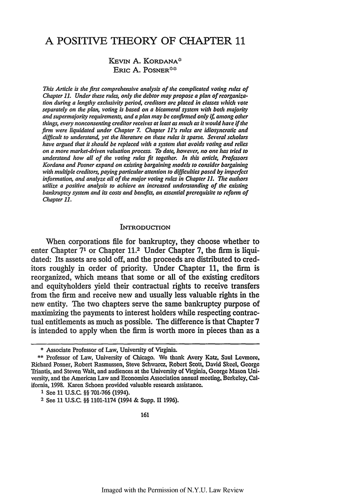handle is hein.journals/nylr74 and id is 175 raw text is: A POSITIVE THEORY OF CHAPTER 11IEvIN A. KORDANA*ERIC A. POSNER**This Article is the first comprehensive analysis of the complicated voting rules ofChapter 11. Under these rules, only the debtor may propose a plan of reorganiza-tion during a lengthy exclusivity period, creditors are placed in classes wihich voteseparately on the plan, voting is based on a bicameral system with both majorityand supermajority requirements, and a plan may be confirned only if, among otherthings, every nonconsenting creditor receives at least as much as it would have if thefirm were liquidated under Chapter Z Chapter 11's rules are idiosyncratic anddifficult to understand, yet the literature on these rules is sparse. Several scholarshave argued that it should be replaced with a system that avoids voting and relieson a more market-driven valuation process. To date  however, no one has tried tounderstand how all of the voting rules fit together. In this aricl e ProfessorsKordana and Posner expand on existing bargaining models to consider bargainingwith multiple creditors, paying particular attention to difficulties posed by imperfectinformation, and analyze all of the major voting rules in Chapter 1. The authorsutilize a positive analysis to achieve an increased understanding of the existingbankruptcy system and its costs and benefits, an essential prerequisite to reform ofChapter 11.INTRODUCTIONWhen corporations file for bankruptcy, they choose whether toenter Chapter 71 or Chapter 11.2 Under Chapter 7, the firm is liqui-dated: Its assets are sold off, and the proceeds are distributed to cred-itors roughly in order of priority. Under Chapter 11, the firm isreorganized, which means that some or all of the existing creditorsand equityholders yield their contractual rights to receive transfersfrom the firm and receive new and usually less valuable rights in thenew entity. The two chapters serve the same bankruptcy purpose ofmaximizing the payments to interest holders while respecting contrac-tual entitlements as much as possible. The difference is that Chapter 7is intended to apply when the firm is worth more in pieces than as a* Associate Professor of Law, University of Virginia.** Professor of Law, University of Chicago. Ve thank Avery Katz, Saul Levmore,Richard Posner, Robert Rasmussen, Steve Schwarcz, Robert Scott, David Skeel, GeorgeTriantis, and Steven Walt, and audiences at the University of Virginia, George Mason Uni-versity, and the American Law and Economics Association annual meeting, Berkeley, Cal-ifornia, 1998. Karen Schoen provided valuable research assistance.1 See 11 U.S.C. §§ 701-766 (1994).2 See 11 U.S.C. §§ 1101-1174 (1994 & Supp. 111996).161Imaged with the Permission of N.Y.U. Law Review