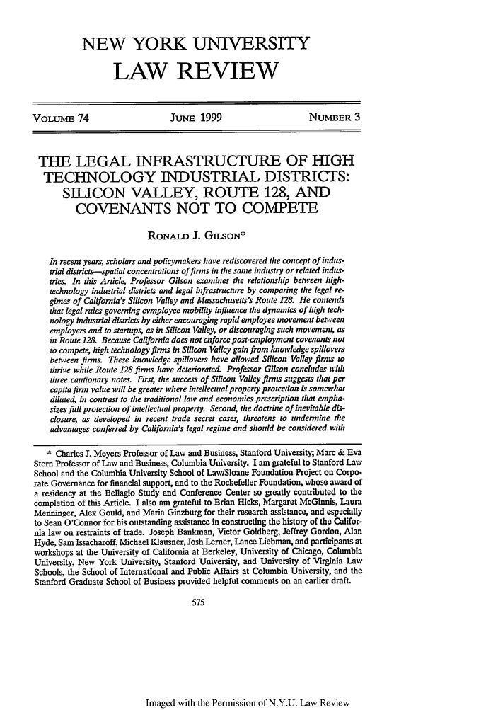 handle is hein.journals/nylr74 and id is 589 raw text is: NEW YORK UNIVERSITYLAW REVIEWVOLUME 74                        JUNE 1999                         NUMBER 3THE LEGAL INFRASTRUCTURE OF HIGHTECHNOLOGY INDUSTRIAL DISTRICTS:SILICON VALLEY, ROUTE 128, ANDCOVENANTS NOT TO COMPETERONALD J. GII.SON*In recent years, scholars and policymakers have rediscovered the concept of indus-trial districts-spatial concentrations offirms in the same industry or related indus-tries. In this Article, Professor Gilson examines te relationship between high-technology industrial districts and legal infrastructure by comparing the legal re-gimes of California's Silicon Valley and Massachusetts's Route 128. He contendsthat legal rides governing evmployee mobility influence the dynamics of high ted-nology industrial districts by either encouraging rapid employee movement betweenemployers and to startups, as in Silicon Valley, or discouraging such movement, asin Route 128. Because California does not enforce post-employment covenants notto compete high technology firms in Silicon Valley gain from knowledge spilloversbetween finns. These knowledge spillovers have allowed Silicon Valley firms tothrive while Route 128 firms have deteriorated. Professor Gilson concludes withthree cautionary notes. Firs4 the success of Silicon Valley firms suggests that percapita firm value will be greater where intellectual property protection is somewhatdiluted, in contrast to tie traditional law and economics prescription that empha-sizes fidl protection of intellectual property. Second, the doctrine of inevitable dis-closure, as developed in recent trade secret cases, threatens to undermine theadvantages conferred by Calfornia's legal regime and should be considered with* Charles J. Meyers Professor of Law and Business, Stanford University; Marc & EvaStem Professor of Law and Business, Columbia University. I am grateful to Stanford LawSchool and the Columbia University School of Law/Sloane Foundation Project on Corpo-rate Governance for financial support, and to the Rockefeller Foundation, whose award ofa residency at the Bellagio Study and Conference Center so greatly contributed to thecompletion of this Article. I also am grateful to Brian Hicks, Margaret McGinnis, LauraMenninger, Alex Gould, and Maria Ginzburg for their research assistance, and especiallyto Sean O'Connor for his outstanding assistance in constructing the history of the Califor-nia law on restraints of trade. Joseph Bankman, Victor Goldberg, Jeffrey Gordon, AlanHyde, Sam Issacharoff, Michael Klausner, Josh Lerner, Lance Liebman, and participants atworkshops at the University of California at Berkeley, University of Chicago, ColumbiaUniversity, New York University, Stanford University, and University of Virginia LawSchools, the School of International and Public Affairs at Columbia University, and theStanford Graduate School of Business provided helpful comments on an earlier draft.575Imaged with the Permission of N.Y.U. Law Review