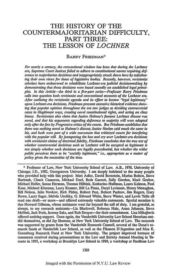 handle is hein.journals/nylr76 and id is 1403 raw text is: THE HISTORY OF THECOUNTERMAJORITARIAN DIFFICULTY,PART THREE:THE LESSON OF LOCHNERBARRY FRIEDMAN*For nearly a century, the conventional wisdom has been that during the Lochnerera, Supreme Court Justices failed to adhere to constitutional norms requiring def-erence to majoritarian decisions and inappropriately struck down laws by substitut-ing their own views for those of legislative bodies. Recently however, revisionistscholars have endeavored to rehabilitate Lochner-era judicial decisionmaking bydemonstrating that those decisions were based soundly on established legal princi-ples. In this Article-the third in a five-part series-Professor Barry Friedmancalls into question both revisionist and conventional accounts of the Lochner era.After outlining the revisionist agenda and its effort to bestow legal legitimacyupon Lochner-era decisions, Friedman presents extensive historical evidence show-ing that popular opinion throughout the era sai' judges as deciding controversialcases in illegitimate ways, creating novel constitutional rights, and acting on classbiases. Revisionists also claim that Justice Holmes's famous Lochner dissent wasnove and that his arguments regarding deference to majority will were adoptedonly after the fact by Progressive critics of the courts. But Friedman establishes thatthere was nothing novel to Holmes's dissent; Justice Harlan said much the same inhis, and both were part of a wide movement that criticized courts for interferingwith the popular wilt By juxtaposing the hue and cr3' over Lochner-era decisionswith revisionist claims of doctrinal fidelity, Friedman concludes that the true test ofwhether controversial decisions such as Lochner will be accepted as legitimate isnot simply whether such decisions are legally precedential, but whether tie widerpublic perceives them to be socially legitinate, Le, appropriate as a matter ofpolicy given the necessities of the time* Professor of Law, New York University School of Law. A.B., 1978, University ofChicago; J.D., 1982, Georgetown University. I am deeply indebted to the many peoplewho provided help with this project: Matt Adler, David Bernstein, Marius Bolten, SteveBurbank, Chuck Cameron, Michael Dorf, Beth Garrett, Sally Gordon, Mark Graber,Michael Heller, Susan Herman, Thomas Hilbink, Katharine Huffman, Laura Kalman, PaulKens, Michael Klarman, Larry Kramer, Bill La Piana, Daryl Levinson, Henry Monaghan,Bill Nelson, Julie Novkov, Rick Pildes, Robert Post, Robert Pushaw, Jim Rogers, GaryRowe, Larry Sager, Melvin Urofsky, G. Edward White, Steve Winter, and Lewis Yelin allread one draft-or more-and offered extremely valuable comments. Special mention isdue Howard Gillman, whose assistance went far beyond the call of duty. I am grateful, asalways, to my research assistants-Liz Blackwell, Rebecca Hale, Anna Johnson, SteveMcNutt, Jack Preis, Jeremy Saks, and Rob Strayer-for their commitment. Lisa Mihajlovicoffered untiring support. Once again, the Vanderbilt University Law School librarians out-did themselves, as did Jay Shuman, at New York University School of Law. The researchwas supported by grants from the Vanderbilt Research Council, several of the Dean's re-search funds at Vanderbilt Law School, as well as the Filomen D'Agostino and Max E.Greenberg Research Fund at New York University. The project improved because ofcomments received during presentations at the Law and Society Annual Meeting in To-ronto in 1995, a workshop at Brooklyn Law School in 1999, a workshop at Fordham Law1383Imaged with the Permission of N.Y.U. Law Review