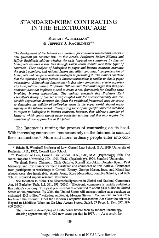 handle is hein.journals/nylr77 and id is 443 raw text is: STANDARD-FORM CONTRACTINGIN THE ELECTRONIC AGEROBERT A. HILLMAN*& JEFFREY J. RACH.INSri**The development of the Internet as a medium for consumer transactions creates anew question for contract law. In this Article, Professors Robert Hillman andJeffrey Rachlinski address whether the risks imposed on consumers by Internetboilerplate requires a new lens through which courts should view these types ofcontracts. Their analysis of boilerplate in paper and Internet contracts examinesthe social, cognitive, and rational factors that affect consumers' comprehension ofboilerplate and compares business strategies in presenting it The authors concludethat the influence of these factors in Internet transactions is similar to that in papertransactions. Although the Internet may in fact allow companies a greater opportu-nity to exploit consumers, Professors Hillman and Rachlinski argue that this phe-nomenon does not implicate a need to create a new framework for deciding casesinvolving Internet transactions. The authors conclude that Professor KarlLlewellyn's theory of blanket assent, coupled with the unconscionability and rea-sonable-expectations doctrines that form the traditional framework used by courtsto determine the validity of boilerplate terms in the paper world, should applyequally to the Internet world. Recognizing some of the specific concerns that arisein respect to boilerplate in Internet contracts, however, they address a number ofissues to which courts should apply particular scrutiny and that may require theadoption of new approaches in the future.The Internet is turning the process of contracting on its head.With increasing enthusiasm, businesses rely on the Internet to conducttheir transactions.' More and more, ordinary people enter into con-* Edwin H. Woodruff Professor of Law, Cornell Law School. B.A. 1969, University ofRochester; J.D., 1972, Cornell Law School.** Professor of Law, Cornell Law School. B.A., 1988, M.A. (Psychology) 1988, TheJohns Hopkins University; J.D., 1993, Ph.D. (Psychology), 1994, Stanford University.We thank Kevin Clermont, Chris Guthrie, Russell Korobkin, Douglas Kysar, PaulMahoney, and Eric Posner for their assistance and comments on this Article. Commentsfrom participants in workshops at Cornell, Emory, George Mason, Iowa, and Miami lawschools were also invaluable. Annie Jeong, Rose Merendino, Jennifer Schultz, and RobSchultz provided superb research assistance.1 See Jonathan E. Stem, The Electronic Signatures in Global and National CommerceAct, 16 Berkeley Tech. L.J. 391, 391 (2001) (Electronic commerce is rapidly redefiningthis nation's economy. This past year's revenues amounted to about $490 billion in UnitedStates online purchases. By 2004, the United States will transact online sales reaching anestimated $3.2 trillion. (citation omitted)); Morgan Stewart, Commercial Access Con-tracts and the Internet: Does the Uniform Computer Transactions Act Clear the Air withRegard to Liabilities When an On-Line Access System Fails?, 27 Pepp. L. Rev. 597, 597-600 (2000) (The Internet is developing at a rate never before seen by modem technology,drawing approximately 71,000 new users per day in 1997.... As a result, In-429Imaged with the Permission of N.Y.U. Law Review