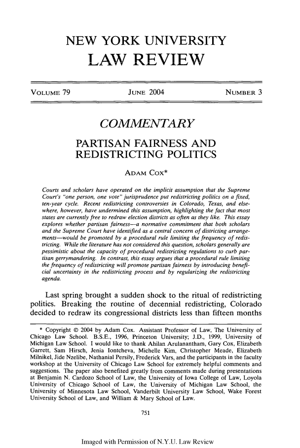 handle is hein.journals/nylr79 and id is 765 raw text is: NEW YORK UNIVERSITY
LAW REVIEW

VOLUME 79                        JUNE 2004                        NUMBER 3
COMMENTARY
PARTISAN FAIRNESS AND
REDISTRICTING POLITICS
ADAM Cox*
Courts and scholars have operated on the implicit assumption that the Supreme
Court's one person, one vote jurisprudence put redistricting politics on a fixed,
ten-year cycle. Recent redistricting controversies in Colorado, Texas, and else-
where, however, have undermined this assumption, highlighting the fact that most
states are currently free to redraw election districts as often as they like. This essay
explores whether partisan fairness-a normative commitment that both scholars
and the Supreme Court have identified as a central concern of districting arrange-
ments-would be promoted by a procedural rule limiting the frequency of redis-
tricting. While the literature has not considered this question, scholars generally are
pessimistic about the capacity of procedural redistricting regulations to curb par-
tisan gerrymandering. In contrast, this essay argues that a procedural rule limiting
the frequency of redistricting will promote partisan fairness by introducing benefi-
cial uncertainty in the redistricting process and by regularizing the redistricting
agenda.
Last spring brought a sudden shock to the ritual of redistricting
politics. Breaking the routine of decennial redistricting, Colorado
decided to redraw its congressional districts less than fifteen months
* Copyright © 2004 by Adam Cox. Assistant Professor of Law, The University of
Chicago Law School. B.S.E., 1996, Princeton University; J.D., 1999, University of
Michigan Law School. I would like to thank Ahilan Arulanantham, Gary Cox, Elizabeth
Garrett, Sam Hirsch, Jenia lontcheva, Michelle Kim, Christopher Meade, Elizabeth
Milnikel, Jide Nzelibe, Nathanial Persily, Frederick Vars, and the participants in the faculty
workshop at the University of Chicago Law School for extremely helpful comments and
suggestions. The paper also benefited greatly from comments made during presentations
at Benjamin N. Cardozo School of Law, the University of Iowa College of Law, Loyola
University of Chicago School of Law, the University of Michigan Law School, the
University of Minnesota Law School, Vanderbilt University Law School, Wake Forest
University School of Law, and William & Mary School of Law.
751

Imaged with Permission of N.Y.U. Law Review


