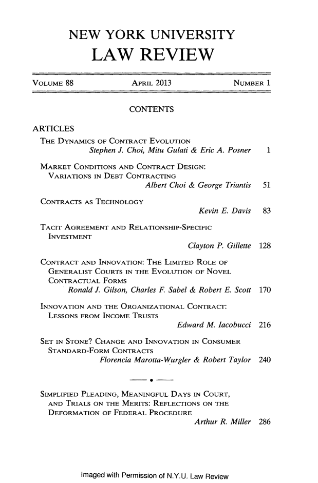 handle is hein.journals/nylr88 and id is 1 raw text is: NEW YORK UNIVERSITYLAW REVIEWVOLUME 88            APRIL 2013            NUMBER 1CONTENTSARTICLESTHE DYNAMICS OF CONTRACr EVOLUTIONStephen J. Choi, Mitu Gulati & Eric A. Posner  1MARKET CONDITIONS AND CONTRACT DESIGN:VARIATIONS IN DEBT CONTRACTINGAlbert Choi & George Triantis  51CONTRACTS AS TECHNOLOGYKevin E. Davis  83TACIT AGREEMENT AND RELATIONSHIP-SPECIFICINVESTMENTClayton P. Gillette 128CONTRACT AND INNOVATION: THE LIMITED ROLE OFGENERALIST COURTS IN THE EVOLUTION OF NOVELCONTRACTUAL FORMSRonald J. Gilson, Charles F. Sabel & Robert E. Scott 170INNOVATION AND THE ORGANIZATIONAL CONTRACT:LESSONS FROM INCOME TRUSTSEdward M. Iacobucci 216SET IN STONE? CHANGE AND INNOVATION IN CONSUMERSTANDARD-FORM CONTRACTSFlorencia Marotta-Wurgler & Robert Taylor 240SIMPLIFIED PLEADING, MEANINGFUL DAYS IN COURT,AND TRIALS ON THE MERITS: REFLECTIONS ON THEDEFORMATION OF FEDERAL PROCEDUREArthur R. Miller 286Imaged with Permission of N.Y.U. Law Review